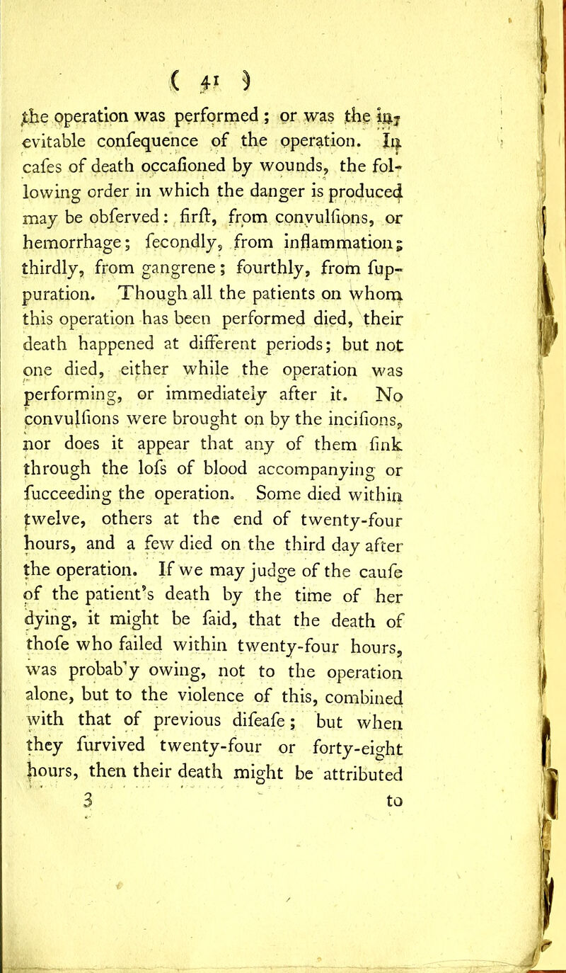 ( ) ttke operation was performed ; or was the 10.7 evitable confequence of the operation. Iij. cafes of death occasioned by wounds, the fol- lowing order in which the danger is produced may be obferved: firft, from convulsions, or hemorrhage; fecondly, from inflammation; thirdly, from gangrene; fourthly, frotn fup- puration. Though all the patients on whom this operation has been performed died, their death happened at different periods; but not one died, either while the operation was performing, or immediately after it. No convulsions were brought on by the incifions, nor does it appear that any of them fink through the lofs of blood accompanying or fucceeding the operation. Some died within twelve, others at the end of twenty-four hours, and a few died on the third day after the operation. If we may judge of the caufe of the patient’s death by the time of her dying, it might be faid, that the death of thofe who failed within twenty-four hours, was probab’y owing, not to the operation alone, but to the violence of this, combined with that of previous difeafe; but when they furvived twenty-four or forty-eight hours, then their death might be attributed 3 to