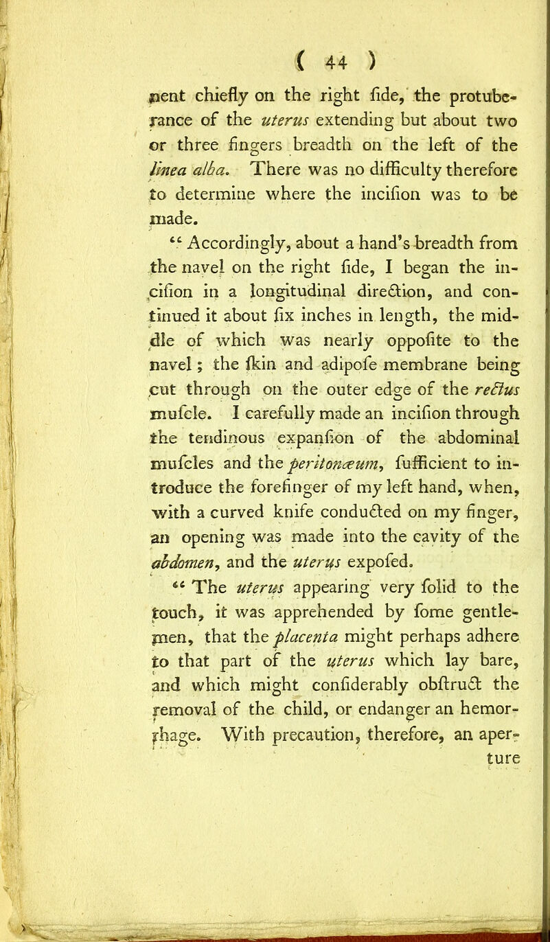 £»ent chiefly on the right fide, the protube- rance of the uterus extending but about two or three fingers breadth on the left of the linea. alba. There was no difficulty therefore to determine where the incifion was to be made. 44 Accordingly, about a hand’s breadth from the navel on the right fide, I began the in- cifion in a longitudinal direction, and con- tinued it about fix inches in length, the mid- dle of which was nearly oppofite to the navel; the fkin and adipofe membrane being ,cut through on the outer edge of the reblus mufcle. 1 carefully made an incifion through the tendinous expanfion of the abdominal mufcles and the peritoneum, fufficient to in- troduce the forefinger of my left hand, when, with a curved knife conduced on my finger, an opening was made into the cavity of the abdomen, and the uterus expofed. 44 The uterus appearing very folid to the touch, it was apprehended by fome gentle- pien, that the placenia might perhaps adhere to that part of the uterus which lay bare, and which might confiderably obftruft the removal of the child, or endanger an hemor- rhage. With precaution, therefore, an aper- ture