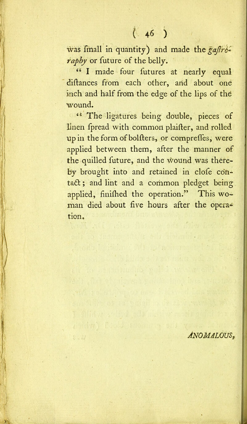 Was fmall in quantity) and made the gajlrc- raphy or future of the belly. u I made four futures at nearly equal diftances from each other, and about one inch and half from the edge of the lips of thd wound. 44 The ligatures being double, pieces of linen fpread with common plaifter, and rolled up in the form of bolfters, or compreffes, were applied between them, after the manner of the quilled future, and the wound was there- by brought into and retained in clofe con- tadl; and lint and a common pledget being applied, fnilhed the operation.” This wo- man died about five hours after the opera- tion. ANOMALOUS,