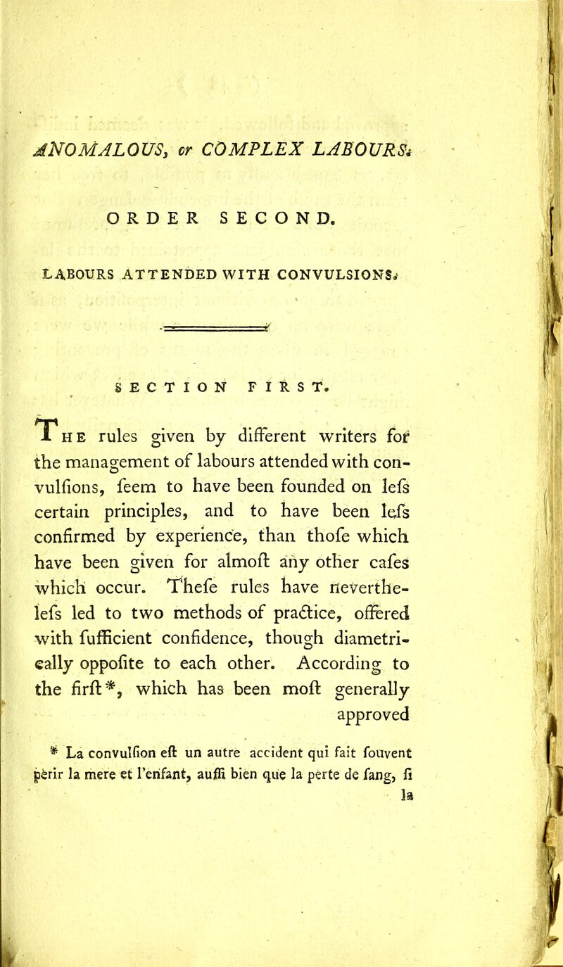 ANOMALOUS, or COMPLEX LABOURS* ORDER SECOND. LABOURS ATTENDED WITH CONVULSIONS^ SECTION FIRST. The rules given by different writers for the management of labours attended with con- vulfions, feem to have been founded on lefs certain principles, and to have been lefs confirmed by experience, than thofe which have been given for almoft any other cafes which occur. Thefe rules have neverthe- lefs led to two methods of practice, offered with fufficient confidence, though diametri- cally oppofite to each other. According to the firft*, which has been mofi: generally approved * La convulfion eft un autre accident qui fait fouvent g£rir la mere et l’erifant, auffi bien que la perte de lang, fi la