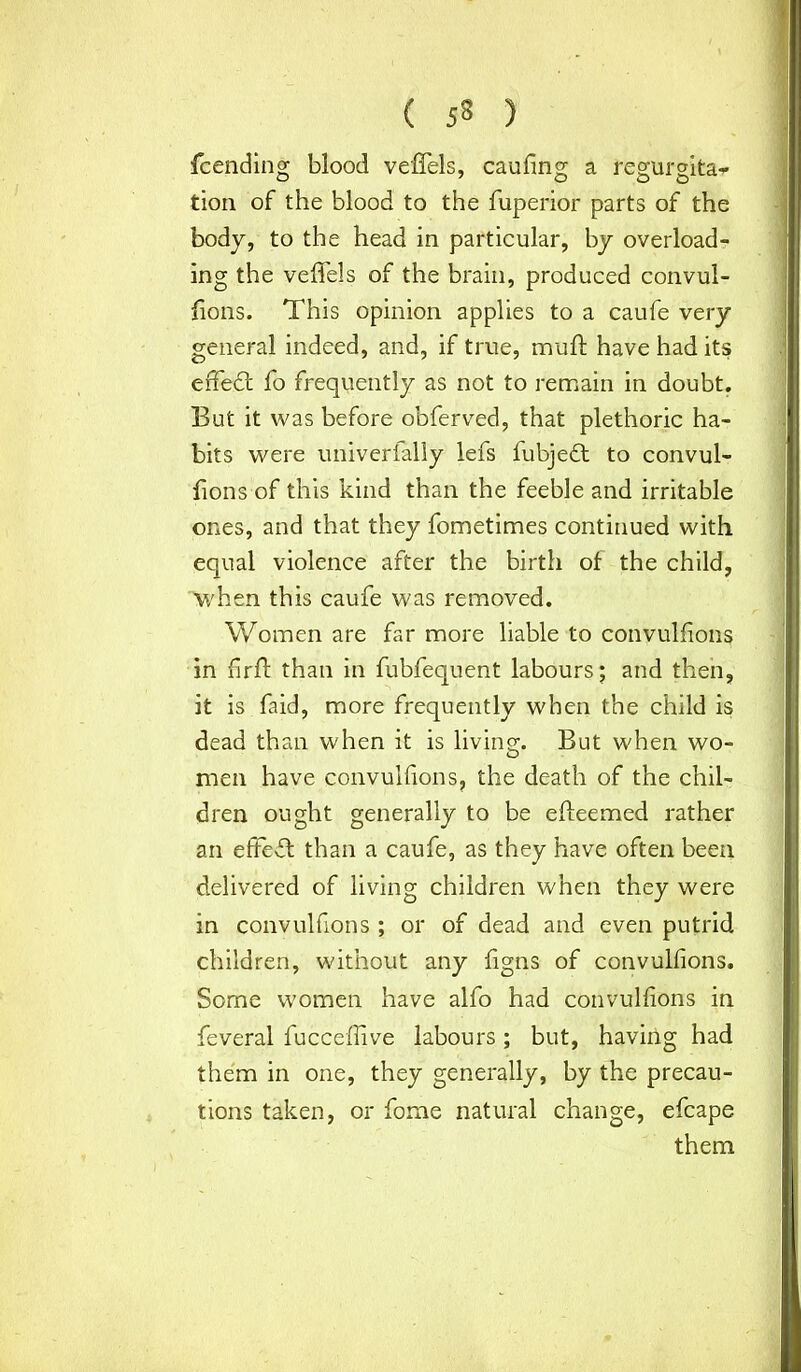 fcending blood veffels, caufing a regurgita-r tion of the blood to the fuperior parts of the body, to the head in particular, by overload- ing the veffels of the brain, produced convul- fions. This opinion applies to a caufe very general indeed, and, if true, muff have had its eiTedt fo frequently as not to remain in doubt. But it was before obferved, that plethoric ha- bits were univerially lefs fubjedt to convul- fions of this kind than the feeble and irritable ones, and that they fometimes continued with equal violence after the birth of the child, when this caufe was removed. Women are far more liable to convulfions in fir ft than in fubfequent labours; and then, it is faid, more frequently when the child is dead than when it is living. But when wo- men have convulfions, the death of the chil- dren ought generally to be efleemed rather an effedt than a caufe, as they have often been delivered of living children when they were in convulfions; or of dead and even putrid children, without any figns of convulfions. Some women have alfo had convulfions in feveral fucceffive labours; but, having had them in one, they generally, by the precau- tions taken, or fome natural change, efcape them