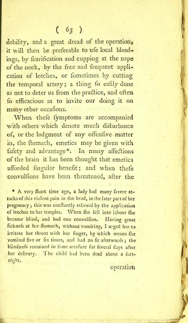 ( &3 ) debility, and a great dread of the operation* it will then be preferable to ufe local bleed- ings, by fcarifi cation and cupping at the nape of the neck, by the free and frequent appli- cation of leeches, or fometimes by cutting the temporal artery; a thing fo eafily done as not to deter us from the practice, and often fo efficacious as to invite our doing it on manv other occafions. j When thefe fymptoms are accompanied with others which denote much difturbance of, or the lodgment of any offenfive matter in, the ftomach, emetics may be given with fafety and advantage*. In many affections of the brain it has been thought that emetics afforded lingular benefit; and when thefe convulfions have been threatened, after the * A very fhort time ago, a lady had many fevere at- tacks of this violent pain in the head, in the later part of her pregnancy ; this was conftantly relieved by the application of leeches to her temples. When fhe fell into labour file became blind, and had one convulfion. Having great ficknefs at her ftomach, without vomiting, I urged her to irritate her thioat with her finger, by which means file vomited five or fix times, and had no fit afterwards; the blindnefs remained in fome meafure for feveral days after her delivery. The child had been dead about a fort- night. operation