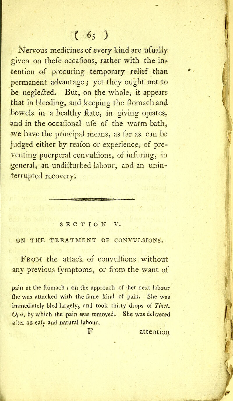 ( «5 ) Nervous medicines of every kind are ufually given on thefe occafions, rather with the in- tention of procuring temporary relief than permanent advantage j yet they ought not to be neglected. But, on the whole, it appears that in bleeding, and keeping the ftomach and bowels in a healthy ftate, in giving opiates, and in the occafional ufe of the warm bath, we have the principal means, as far as can be judged either by reafon or experience, of pre- venting puerperal convulfions, of infuring, in general, an undiifurbed labour, and an unin- terrupted recovery* i~r 1 * * 1 |^— SECTION V. ON THE TREATMENT OF CONVULSIONS. From the attack of convulfions without any previous fymptoms, or from the want of pain at the ftomach ; on the approach of her next labour {lie was attacked with the fame kind of pain. She was immediately bled largely, and took thirty drops of Tint?. Opii, by which the pain was removed. She was delivered after an eafy and natural labour, F attention