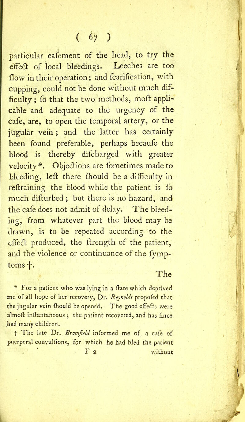 particular eafement of the head, to try the effect of local bleedings. Leeches are too How in their operation; and fcarification, with cupping, could not be done without much dif- ficulty ; fo that the two methods, mod: appli- cable and adequate to the urgency of the cafe, are, to open the temporal artery, or the jugular vein; and the latter has certainly been found preferable, perhaps becaufe the blood is thereby difcharged with greater velocity*. Objections are fometimes made to bleeding, left there fhould be a difficulty in retraining the blood while the patient is fo much difturbed ; but there is no hazard, and the cafe does not admit of delay. The bleed- ing, from whatever part the blood may be drawn, is to be repeated according to the effeCt produced, the ftrength of the patient, and the violence or continuance of the fymp- toms The * For a patient who was lying in a flate which deprived me of all hope of her recovery, Dr. Reynolds propofed that the jugular vein fhould be opendd. The good effedfs were almoft inftantaneous ; the patient recovered, and has fince had many children. f The late Dr. Bromfald informed me of a cafe of puerperal convulfions, for which he had bled the patient F 2 without