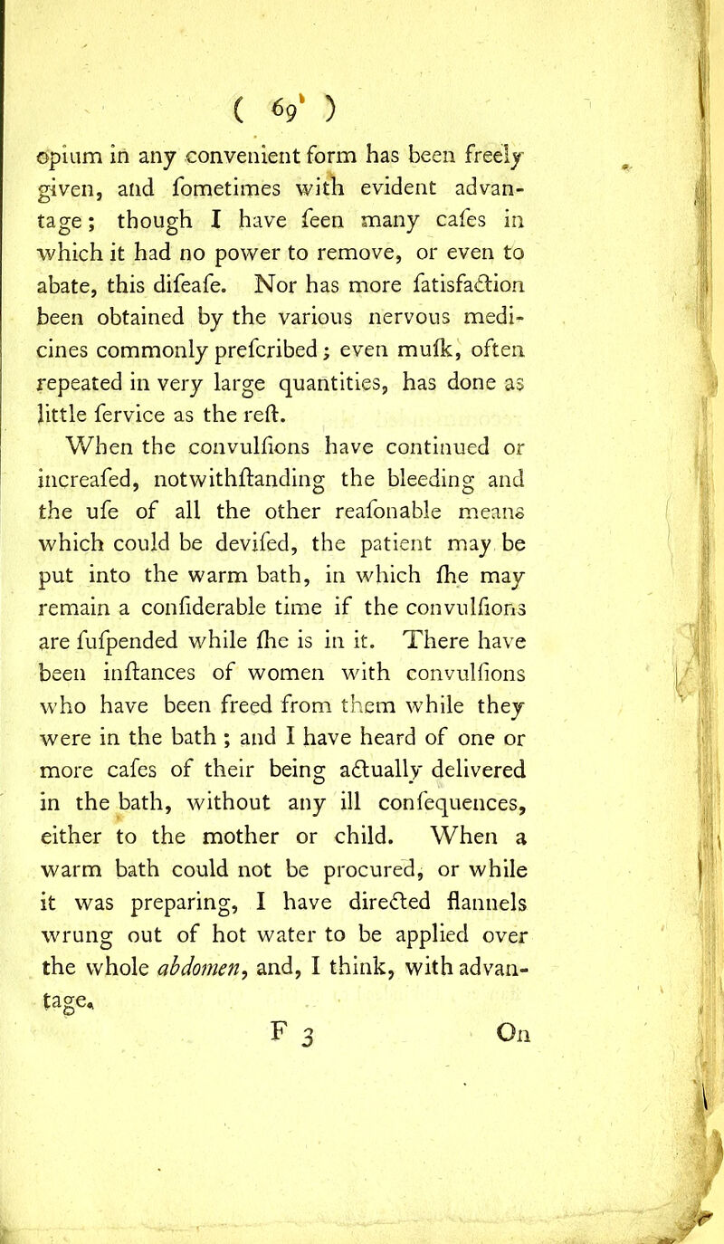 opium in any convenient form has been freely given, and fometimes with evident advan- tage ; though I have feen many cafes in which it had no power to remove, or even to abate, this difeafe. Nor has more fatisfabtion been obtained by the various nervous medi- cines commonly prefcribed; even mulk, often repeated in very large quantities, has done as little fervice as the reft. When the convulftons have continued or increafed, notwithftanding the bleeding and the ufe of all the other reafonable means which could be devifed, the patient may be put into the warm bath, in which fhe may remain a confiderable time if the convulftons are fufpended while fhe is in it. There have been inftances of women with convulftons who have been freed from them while they were in the bath ; and I have heard of one or more cafes of their being abtually delivered in the bath, without any ill confequences, either to the mother or child. When a warm bath could not be procured, or while it was preparing, I have directed flannels wrung out of hot water to be applied over the whole abdomen, and, I think, with advan- tage. F 3 On