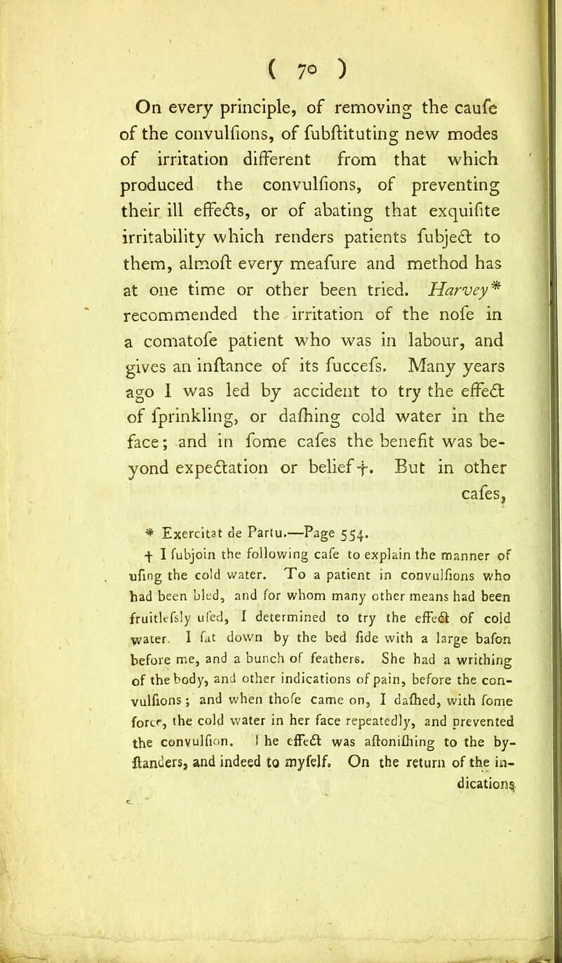 ( 7° ) On every principle, of removing the caufe of the convulfions, of fubftituting new modes of irritation different from that which produced the convulfions, of preventing their ill effedls, or of abating that exquifite irritability which renders patients fubjedf to them, almoft every meafure and method has at one time or other been tried. Harvey* recommended the irritation of the nofe in a comatofe patient who was in labour, and gives an inftance of its fuccefs. Many years ago 1 was led by accident to try the effedt of fprinkling, or dafhing cold water in the face; and in fome cafes the benefit was be- yond expedtation or belief-f. But in other cafes, ♦ Exercitat de Partu.—Page 554. -f- I fubjoin the following cafe to explain the manner of nfmg the cold water. To a patient in convulfions who had been bled, and for whom many other means had been fruitlessly ufed, I determined to try the effedt of cold water. I fat down by the bed fide with a large bafon before me, and a bunch of feathers. She had a writhing of the body, and other indications of pain, before the coa- vulfions; and when thofe came on, I dafhed, with fome fort<, the cold water in her face repeatedly, and prevented the convulfion. 1 he effedt was aftonifliing to the by- ftanders, and indeed to myfelf. On the return of the in- dication^