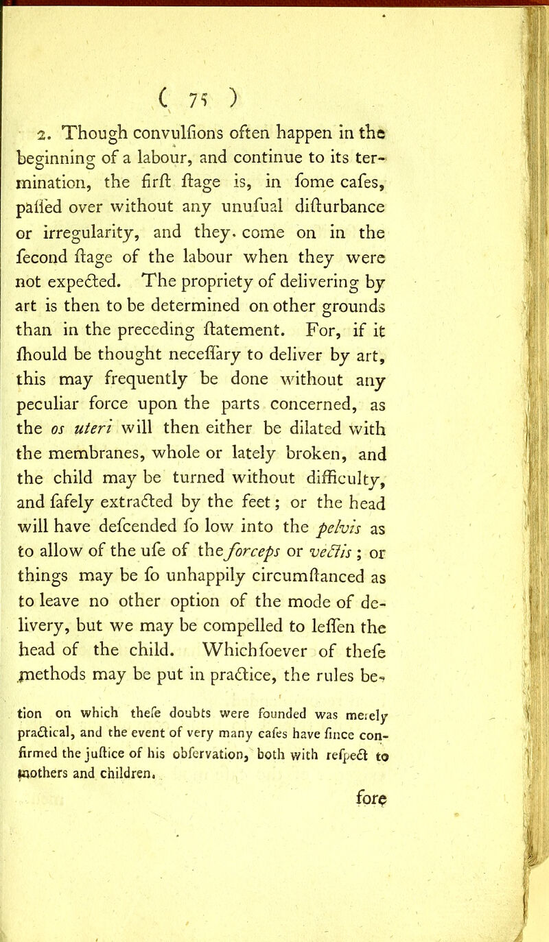 ( 7? ) \ 2. Though convulfions often happen in the beginning of a labour, and continue to its ter- inination, the firft flage is, in fome cafes, palled over without any unufual diflurbance or irregularity, and they, come on in the fecond flage of the labour when they were not expedited. The propriety of delivering by art is then to be determined on other grounds than in the preceding flatement. For, if it fhould be thought neceffary to deliver by art, this may frequently be done without any peculiar force upon the parts concerned, as the os uteri will then either be dilated with the membranes, whole or lately broken, and the child may be turned without difficulty, and fafely extradited by the feet; or the head will have defeended fo low into the pelvis as to allow of the ufe of the forceps or veclis ; or things may be fo unhappily circumftanced as to leave no other option of the mode of de- livery, but we may be compelled to leflen the head of the child. Whichfoever of thefe jnethods may be put in pradice, the rules be- tion on which thefe doubts were founded was meiely practical, and the event of very many cafes have fince con- firmed the juftice of his obfervation, both with refpeft to toothers and children, fore