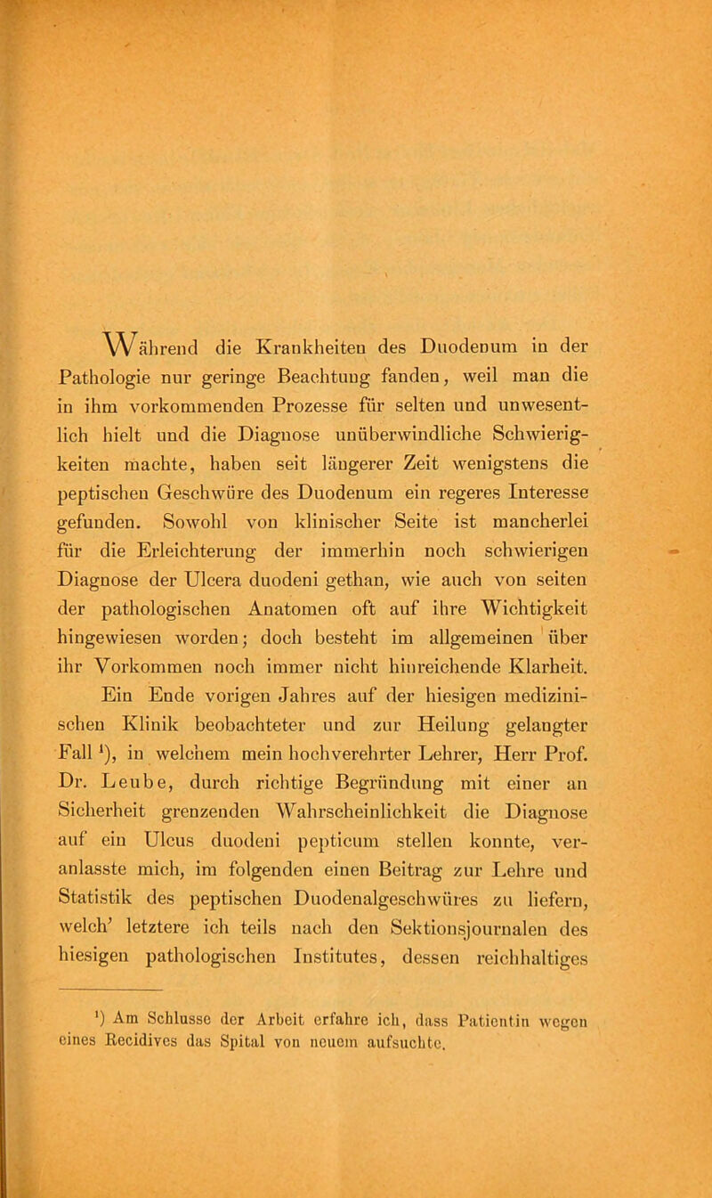 Walirencl die Krankheiteu des Duodenum in der Pathologie nur geringe Beaehtuug fanden, weil man die in ihm vorkommenden Prozesse fiir selten und unwesent- lich hielt und die Diagnose uniiberwindliche Schwierig- keiten machte, haben seit langerer Zeit wenigstens die peptischen Geschwiire des Duodenum ein regeres Interesse gefunden. Sowohl von klinischer Seite ist mancherlei fiir die Erleichterung der immerhin noch schwierigen Diagnose der Ulcera duodeni gethan, wie auch von seiten der pathologischen Anatomen oft auf ihre Wichtigkeit hingewieseu worden; dock besteht im allgem einen ' fiber ihr Vorkommen noch immer nicht hiureicheude Klarheit. Ein Ende vorigeu Jahres auf der hiesigen medizini- schen Klinik beobachteter und zur Heilung gelangter Fall ^), in welchem mein hochverehrter Lehrer, Herr Prof. Dr. Leu be, durch richtige Begriindung mit einer an Sicherheit grenzenden Wahrscheinlichkeit die Diagnose auf ein Ulcus duodeni pepticum stellen konnte, ver- anlasste mich, im folgenden einen Beitrag zur Lelire und Statistik des peptischen Duodenalgeschwfires zu liefern, welch^ letztere ich teils nach den Sektionsjournalen des hiesigen pathologischen Institutes, dessen reichhaltiges ') Am Schlussc der Arbeit erfahre ich, dass Patientin wegen eines Eecidives das Spital von ncuoin aufsuchtc.