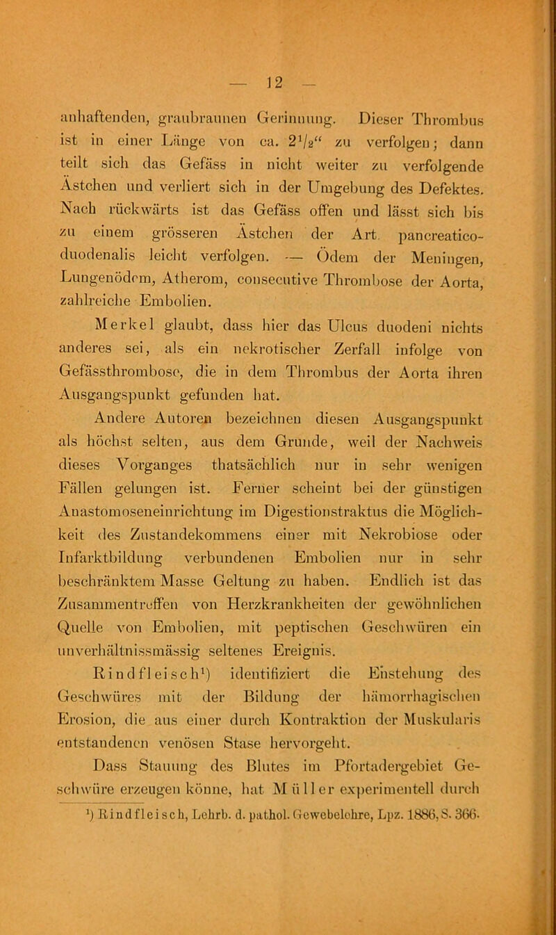 uiihaftenden, graubrauiien Gerinming. Dieser Thrombus ist in einer Liinge von ca. 2Va“ zu verfolgen; dann teilt sich das Gefass in nicht weiter zu verfolgende Astchen uud verliert sich in der Umgebung des Defektes. Nach riickwarts ist das Gefass oifen und lasst sich bis zn einem grosseren Astchen der Art. pancreatico- duodenalis leicht verfolgen. — Odem der Meningen, Luugenodcm, Atherom, consecutive Thrombose der Aorta, zahlreiche Embolien. Merkel glaubt, dass bier das Ulcus duodeni nichts anderes sei, als ein nokrotischer Zerfall infolge von Gefassthromboso, die in dem Thrombus der Aorta ihren Ausgangspunkt gefunden hat. Andere Autoren bezeichneu diesen Ausgangspunkt als hochst selten, aus dem Grunde, well der Nachweis dieses Vorganges thatsachlich nur in sehr wenigen Fallen gelungen ist. Feruer scheiut bei der giinstigen Auastomoseneinrichtung im Digestionstraktus die Moglich- keit des Zustandekommens einer mit Nekrobiose oder Infarktbildung verbundenen Embolien nur in sehr beschranktem Masse Geltung zu haben. Endlieh ist das Zusammentrcffen von Herzkrankheiten der gewohnlichen Quelle von Embolien, mit peptischen Geschwuren ein imverhaltnissmassig seltenes Ereignis. Rindfleisch*) identifiziert die Ehstehung des Geschwiires mit der Bildung der hamorrhagischen Ero.sion, die aus einer durch Kontraktion der Muskularis entstandenen venosen Stase hervorgeht. Dass Staining des Blutes im Pfortadergebiet Ge- schwiire erzeugen konne, hat M ii 11 er experimentell durch b Rindfleisell, Lohrb. d. pathol. Gewebelohre, Lpz. 188b,S. 36(5-