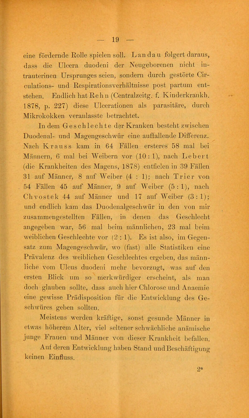 eine fovclerncle Rolle spielen soli. Landau folgert daraus, dass die Ulcera duodeni der Neugeborenen nichl iu- trauterinen Ursjjrunges seien, sondern durch gestorte Cir- culations- und RespirationsverhaJtnisse post partum ent- stehen. Endlich hat Reh u (Centralzeitg. f. Kiuderkrankh. 1876, p. 227) diese Ulcerationen als parasitare, durch Mikrokokken veranlasste betrachtet. In dem Geschlechte der Kranken besteht zwischeu Duodenal- und Magengeschwiir eine auflfallende Diiferenz. Nach Krauss kam in 64 Fallen ersteres 58 mal bei Mannern, 6 mal bei Weibern vor (10: 1), nach Leber t (die Krankheiten des Magens, 1878) entfielen in 39 Fallen 31 auf Manner, 8 anf Weiber (4 : 1); nach Trier von . 54 Fallen 45 auf Manner, 9 auf Weiber (5:1), nach Chvostek 44 auf Manner und 17 auf Weiber (3:1); und endlich kam das Duodenalgeschwur in den von mir zusammengestellten Fallen, in denen das Geschlecht angegeben war, 56 mal beim mannlichen, 23 mal beim weiblichen Geschlechte vor (2 : 1). Es ist also, im Gegen- satz ziim Magengeschwiir, wo (fast) alle Statistiken eine Pravalenz des weiblichen Geschlechtes ergeben, das mann- liche vom Ulcus duodeni mehr bevorzugt, was auf den ersten Blick um so merkwiirdiger erscheint, als man doch glauben sollte, dass auch hier Chlorose und Anaeinie eine gewisse Priidisposition fiir die Entwicklung des Ge- schwiires geben sollten. Meisteus werden kraftige, sonst gesunde Manner in etwas hohcrem Alter, viel seltener scliwachliche aniimischc junge Frauen und Manner von dieser Krankheit befallen. Auf dereu Entwicklung haben Stand undBcschaftigimg keinen Einfluss. 2*