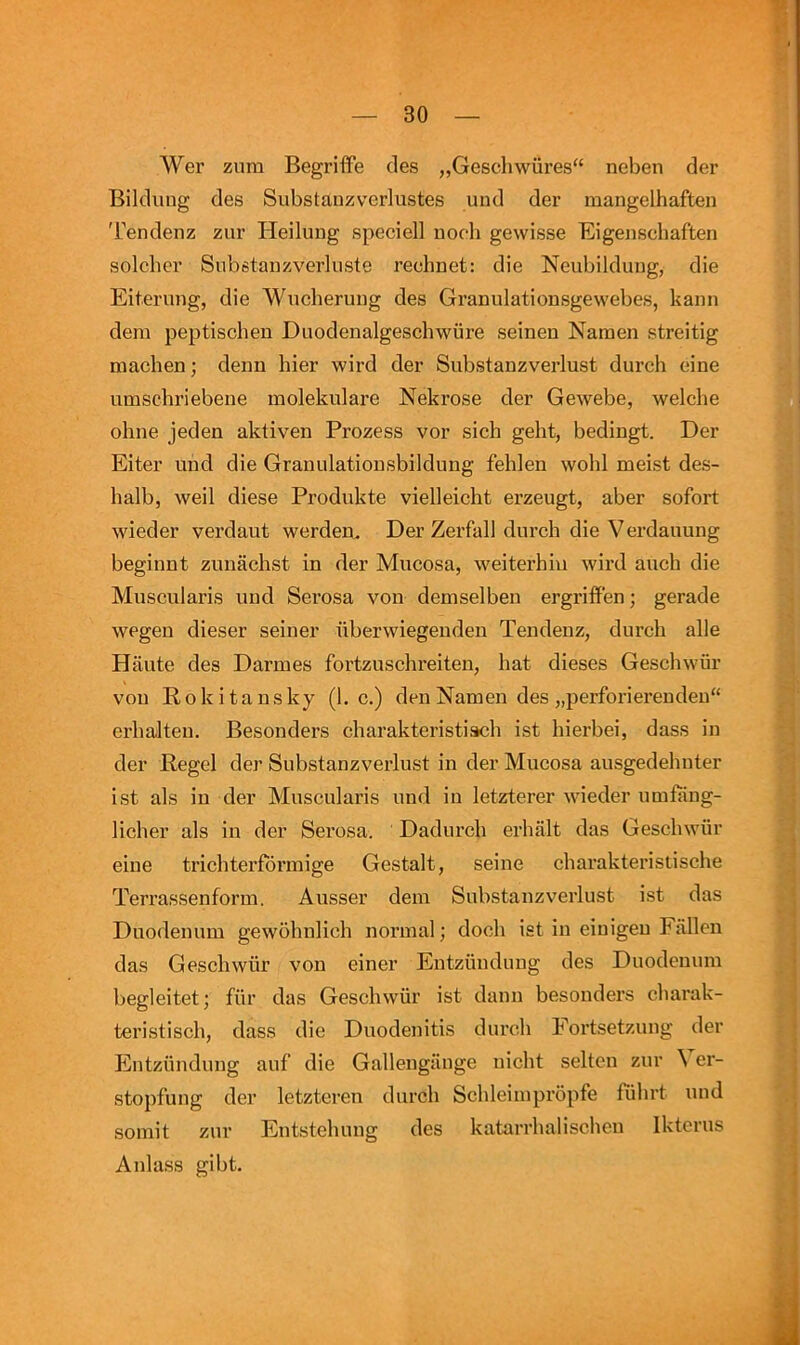 Wer zum Begriffe cles „Gescliwures“ neben der Bildiuig des Substauzverlustes und der mangelhaften 'rendenz zur Heilung speciell iioch gewisse Eigenschaften soldier Substaiizverluste rechnet: die Neubilduiig, die Eiterung, die Wiicheruiig des Granulationsgewebes, kaiin dera peptischen Duodenalgescbwure seinen Naraen streitig macben; deiin bier wird der Substanzverlust durch eine umschriebene molekiilare Nekrose der Gewebe, welche ohne jeden aktiven Prozess vor sich geht, bedingt. Der Eiter uiid die Granulatiousbildung fehlen wohl meist des- halb, weil diese Produkte vielleicht erzeugt, aber sofort wieder verdaut werden. Der Zerfall durch die V erdauung beginnt zunachst in der Mucosa, weiterhiu wird auch die Muscularis und Serosa von demselben ergriffen; gerade wpgen dieser seiner nberwiegeudeu Tendenz, durch alle Haute des Darmes fortzuschreiten, hat dieses Geschwur von Rokitansky (1. c.) den Namen des „perforierendeu“ erhalteu. Besonders charakteristisch ist hierbei, dass in der Regel der Substanzverlust in der Mucosa ausgedehuter ist als in der Muscularis und in letzterer wieder umfang- licher als in der Serosa. Dadurch erhalt das Geschwur eine trichterformige Gestalt, seine charakteristische Terrassenforin. Ausser deni Substanzverlust ist das Duodenum gewohnlich normal; dock ist in eiuigeu Fallen das Geschwiir von einer Entziindung des Duodenum begleitet; fiir das Geschwur ist dann besonders charak- teristisch, dass die Duodenitis durch Fortsetzung der PFitzunduug auf die Gallengiinge nicht seltcn zur ^ er- stopfung der letzteren durch Schleimpropfe fiihrt und somit zur Entstehung des katarrhalischen Iktcrus Anlass gibt.