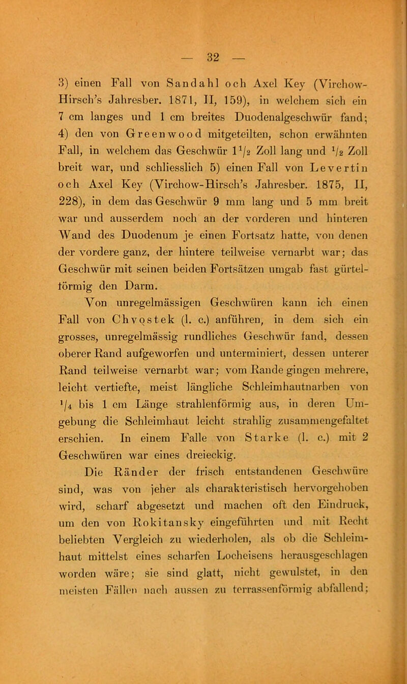 3) einen Fall von Sandahl och Axel Key (Vircliow- Hirscli’s Jahresber. 1871, II, 159), in welchem sich ein 7 cm langes und 1 cm breites Duodenalgeschwiir fand; 4) den von Greenwood mitgeteilten, scbon erwahnten Fall, in welchem das Geschwiir P/2 Zoll lang und ^2 Zoll breit war, und schliesslich 5) einen Fall von Levertin och Axel Key (Virchow-Hirsch’s Jahresber. 1875, II, 228), in dem das Geschwiir 9 mm lang und 5 mm breit war und ausserdem noch an der vorderen und hinteren Wand des Duodenum je einen Fortsatz hatte, von denen der vordere ganz, der hintere teilweise vernarbt war; das Geschwiir mit seinen beiden Fortsatzen umgab fast giirtel- tormig den Darm. Von unregelmassigen Geschwiiren kann ich einen Fall von Chvostek (1. c.) aufiihren, in dem sich ein grosses, unregelmassig rundliches Geschwiir fand, dessen oberer Rand aufgeworfen und untermiuiert, dessen unterer Rand teilweise vernarbt war; vom Rande gingen mehrere, leicht vertiefte, meist langliche Schleimhautnarben von ’/4 bis 1 cm Lange strahlenformig aus, in deren Um- gebung die Schleimhaut leicht strahlig zusammeugefaltet erschien. In einem Falle von Starke (1. c.) mit 2 Geschwiiren war eines dreieckig. Die Rander der frisch entstaudeuen Geschwiire sind, was von jeher als charakteristisch hervorgehoben wird, scharf abgesetzt und machen oft den Eindruck, um den von Rokitansky eingefiihrten und mit Recht beliebten Vergleich zu wiederholen, als ob die Schleim- haut mittelst eines schaifeu Locheiscns herausgeschlagen worden ware; sie sind glatt, nicht gewulstet, in den meisteu Fallon nach aussen zu terrassenfiirmig abfiillend;