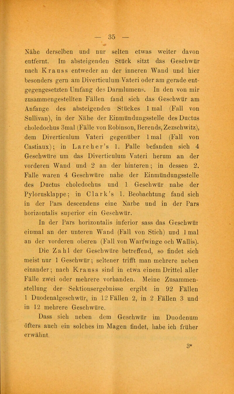 Niihe clerselben und nur selten etwas weiter davon eutfernt. Im absteigenden Stiick sitzt das Geschwiir nach Krauss entweder an der inneren Wand und bier besonders gern am Diverticulum Vateri oder am gerade eut- gegengesetzten Umfang des Darmlumens. In den von mir zusammengestellten Fallen fand sich das Geschwur am Anfange des absteigenden StUckes 1 mal (Fall von Sullivan), in der Niihe der Einmiindungsstelle des Ductus choledochus 3mal (Falle von Robinson, Berends,Zezschwitz), dem Diverticulum Vateri gegeniiber 1 mal (Fall von Castiaux); in Larcher’s 1. Falle befanden sich 4 Geschwiire um das Diverticulum Vateri herum an der vorderen Wand und 2 an der hinteren; in dessen 2. Falle waren 4 Geschwiire nahe der Einmiindungsstelle des Ductus choledochus und 1 Geschwiir nahe der Pylorusklappe; in Clark’s 1. Beobachtung fand sich in der Pars descendens eine Narbe und in der Pars horizontalis superior ein Geschwur. In der Pars horizontalis inferior sass das Geschwur einmal an der unteren Wand (Fall von Stich) und 1 mal an der vorderen oberen (Fall von Warfwinge ocb Wallis). Die Zahl der Geschwiire betreffend, so findet sich meist nur 1 Geschwur; seltener trifft man mehrere neben einander; nach Krauss sind in etwa einem Drittel aller Falle zwei oder mehrere vorhanden. Meine Zusaramen- stellung der Sektiousergebnisse ergibt in 92 Fallen 1 Duodenalgeschwlir, in 12 Fallen 2, in 2 Fallen 3 und in 12 mehrere Geschwiire. Dass sich neben dem Geschwur im Duodenum offers auch ein solches im Magen findet, babe ich fruher erwahnt. 3*