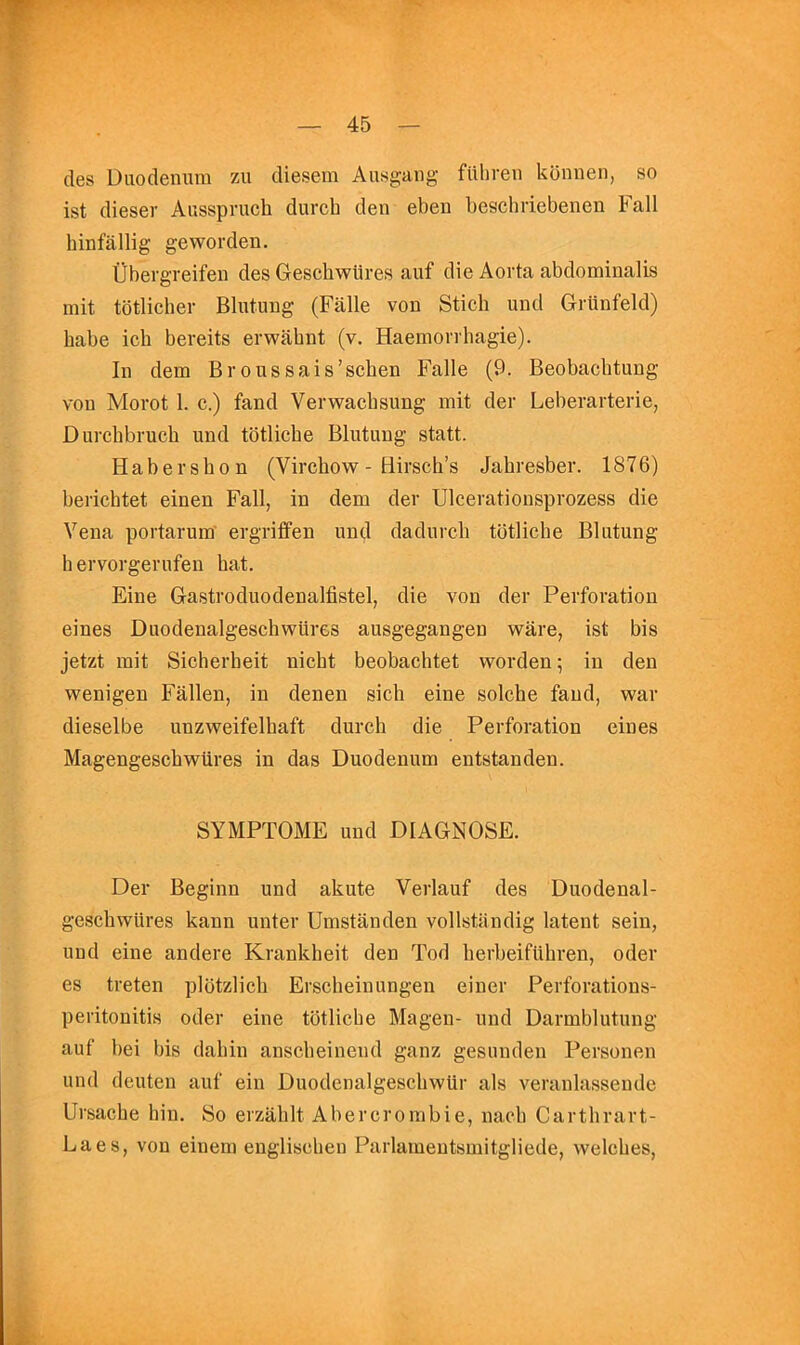 cles Duodenum zu diesem Ausgang filliren konnen, so ist dieser Ausspruch durch den eben beschriebenen Fall hinfallig geworden. tlbergreifen des Geschwiires auf die Aorta abdominalis mit totlicher Blutung (Falle von Stick und Griinfeld) babe icb bereits erwabnt (v. Haeniovrhagie). In dem Broussais’scben Falle (9. Beobachtung von Morot 1. c.) fand Verwachsung mit der Leberarterie, Durcbbruch und tbtliche Blutung statt. Habersbon (Virchow - Hirsch’s Jahresber. 1876) berichtet einen Fall, in dem der Ulcerationsprozess die Vena portarum ergriffen und dadurcb tbtliche Blutung h ervorgerufen hat. Fine Gastroduodenalfistel, die von der Perforation eines Duodenalgeschwures ausgegangen ware, ist bis jetzt mit Sicherheit nicht beobachtet worden; in den wenigen Fallen, in denen sich eine solche fand, war dieselbe unzweifelhaft durch die Perforation eines Magengescbwures in das Duodenum entstanden. SYMPTOME und DIAGNOSE. Der Beginn und akute Verlauf des Duodenal- gescbwures kann unter Umstanden vollstsindig latent sein, und eine andere Krankheit den Tod berbeiflibren, oder es treten plbtzlicb Erscheinungen einer Perforations- peritonitis oder eine tbtliche Magen- und Darmblutung auf bei bis dabiu anscbeinend ganz gesuuden Personen und deuten auf ein Duodenalgescbwiir als veranla.ssende Ursacbe bin. So erzahlt Abercrombie, nacb Carthrart- Laes, von einem eugliscben Parlameutsmitgliede, welches.