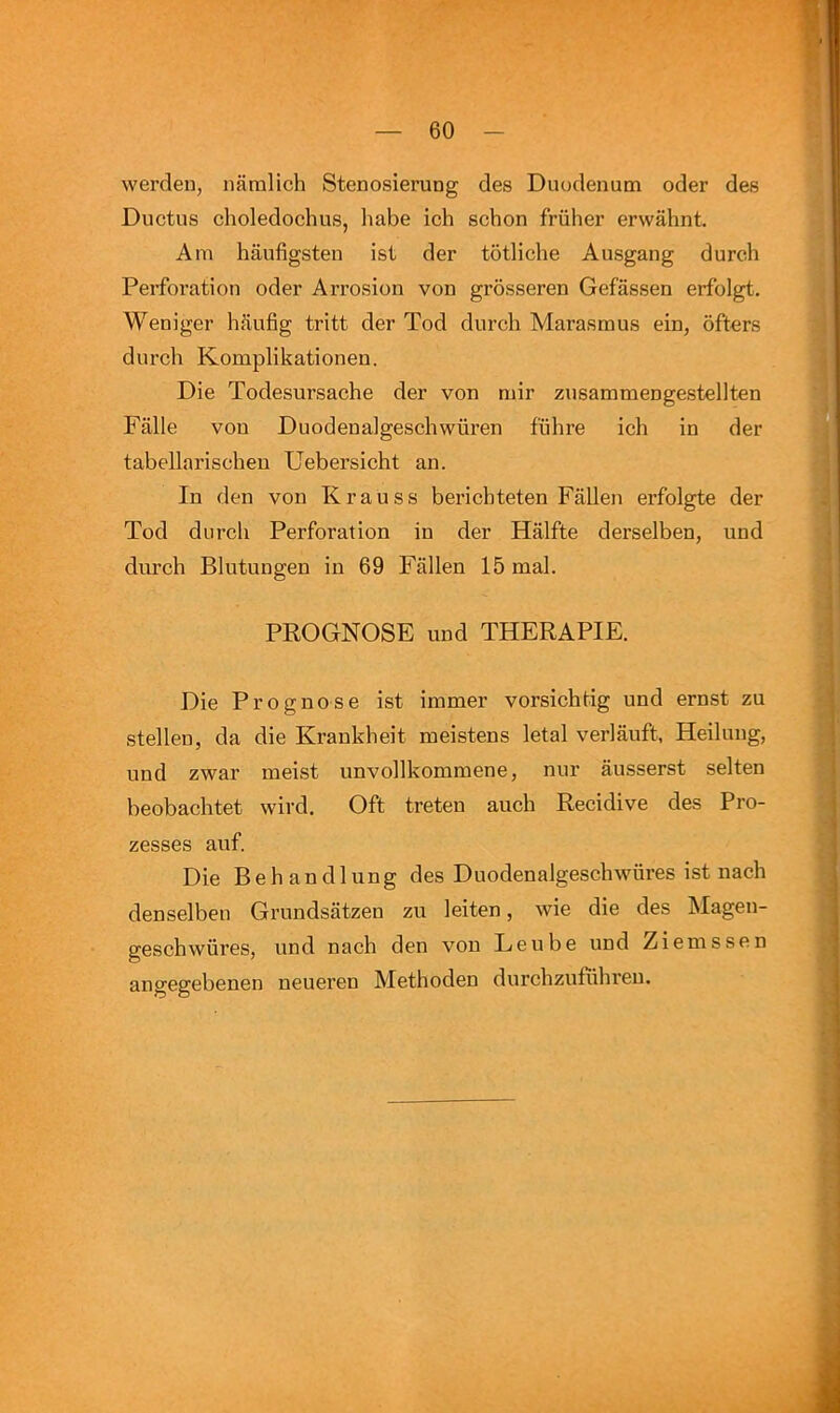 werdeu, namlich Stenosierung des Duodenum oder des Ductus choledochus, habe ich schon friiher erwahnt. Am haufigsten ist der totliche Ausgang durch Perforation oder Arrosion von grosseren Gefassen erfolgt, Weniger hiiufig tritt der Tod durch Marasmus ein, ofters durch Komplikationen. Die Todesursache der von mir zusammengestellten Falle von Duodenalgeschwiiren fiihre ich in der tabellarischen Uebersicht an. In den von Krauss berichteten Fallen erfolgte der Tod durch Perforation in der Halfte derselben, und diu’ch Blutungen in 69 Fallen 15 mal. PROGNOSE und THERAPIE. Die Prognose ist immer vorsichtig und ernst zu stellen, da die Krankheit meistens letal verlauft, Heilung, und zwar meist unvollkommene, nur ausserst selten beobachtet wird. Oft treten auch Recidive des Pro- zesses auf. Die Behandlung des Duodenalgeschwiires ist nach denselbeu Grundsatzen zu leiten, wie die des Magen- geschwiires, und nach den von Leu be und Ziemssen angegebenen neueren Methoden durchzufiihren.