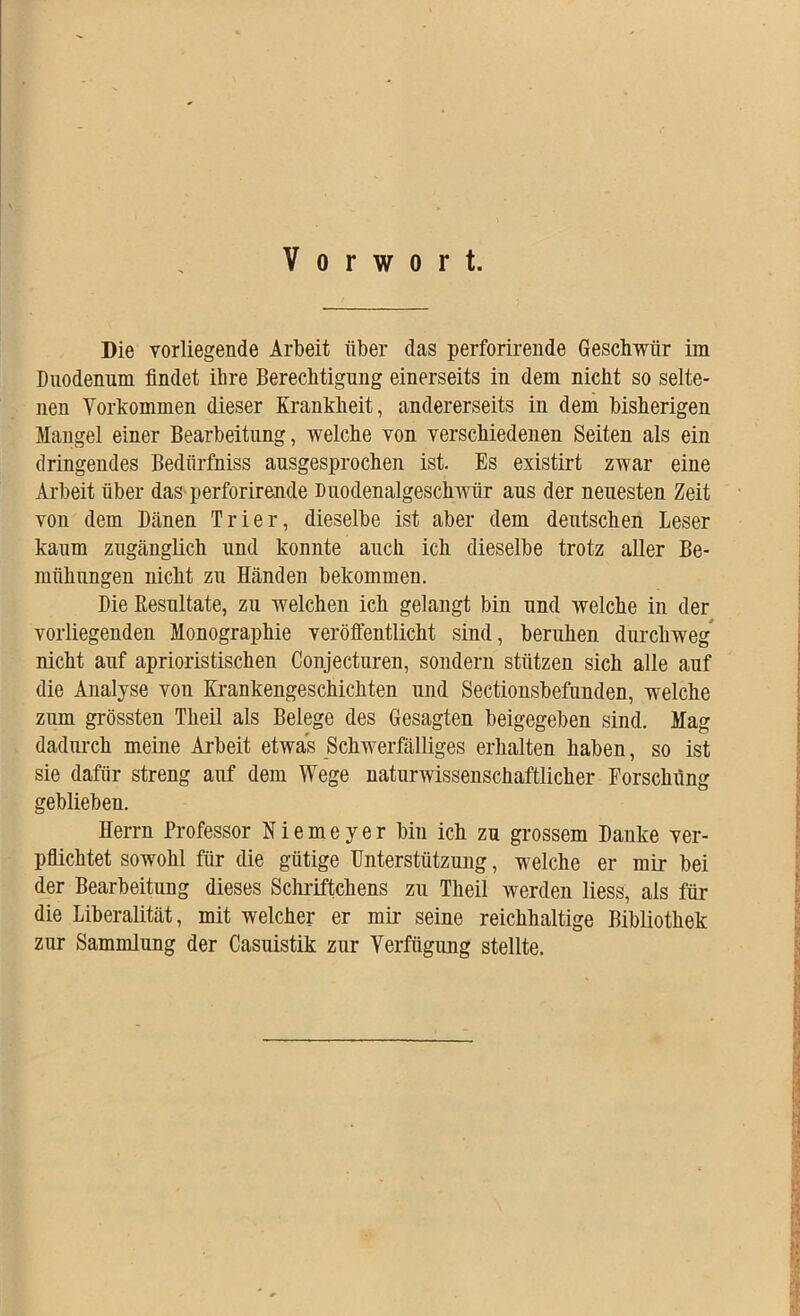 Vorwort. Die vorliegende Arbeit über das perforirende Geschwür im Duodenum findet ihre Berechtigung einerseits in dem nicht so selte- nen Vorkommen dieser Krankheit, andererseits in dem bisherigen Mangel einer Bearbeitung, welche von verschiedenen Seiten als ein dringendes Bediirfniss ausgesprochen ist. Es existirt zwar eine Arbeit über das perforirende Duodenalgeschwür aus der neuesten Zeit von dem Dänen Trier, dieselbe ist aber dem deutschen Leser kaum zugänglich und konnte auch ich dieselbe trotz aller Be- mühungen nicht zu Händen bekommen. Die Resultate, zu welchen ich gelangt bin und welche in der vorliegenden Monographie veröffentlicht sind, beruhen durchweg nicht auf aprioristischen Conjecturen, sondern stützen sich alle auf die Analyse von Krankengeschichten und Sectionsbefunden, welche zum grössten Theil als Belege des Gesagten beigegeben sind. Mag dadurch meine Arbeit etwas Schwerfälliges erhalten haben, so ist sie dafür streng auf dem Wege naturwissenschaftlicher Forschung geblieben. Herrn Professor Niemeyer bin ich zu grossem Danke ver- pflichtet sowohl für die gütige Unterstützung, welche er mir bei der Bearbeitung dieses Schriftchens zu Theil werden Hess, als für die Liberalität, mit welcher er mir seine reichhaltige Bibliothek zur Sammlung der Casuistik zur Verfügung stellte.