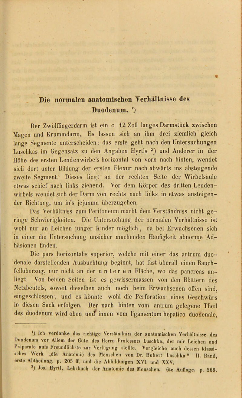 « Die normalen anatomischen Verhältnisse des Duodenum. Der Zwölffingerdarm ist ein c. 12 Zoll langes Darmstück zwischen Magen und Krummdarm. Es lassen sich an ihm drei ziemlich gleich lange Segmente unterscheiden: das erste geht nach den Untersuchungen Luschkas im Gegensatz zu den Angaben Hyrtls 2) und Anderer in der Höhe des ersten Lendenwirbels horizontal von vorn nach hinten, wendet sich dort unter Bildung der ersten Flexur nach abwärts ins absteigende zweite Segment. Dieses liegt an der rechten Seite der Wirbelsäule etwas schief nach links ziehend. Vor dem Körper des dritten Lenden- wirbels wendet sich der Darm von rechts nach links in etwas ansteigen- der Richtung, um in’s jejunum überzugehen. Das Verhältniss zum Peritoneum macht dem Verständnis nicht ge- ringe Schwierigkeiten. Die Untersuchung der normalen Verhältnisse ist wohl nur an Leichen junger Kinder möglich, da bei Erwachsenen sich in einer die Untersuchung unsicher machenden Häufigkeit abnorme Ad- häsionen finden. Die pars horizonlalis superior, welche mit einer das antrum duo- denale darstellenden Ausbuchtung beginnt, hat fast überall einen Bauch- fellüberzug, nur nicht an der unteren Fläche, wo das pancreas an- liegt. Von beiden Seiten ist es gewissermassen von den Blättern des Netzbeutels, soweit dieselben auch noch beim Erwachsenen offen sind, eingeschlossen; und es könnte wohl die Perforation eines Geschwürs in diesen Sack erfolgen. Der nach hinten vom antrum gelegene Tiicil des duodenum wird oben und* innen vom ligamenlum hepatico duodenale, ‘J Ich verdanke das richtige Verständnis der anatomischen Verhältnisse des Duodenum vor Allem der Güte des Herrn Professors Luschka, der mir Leichen und Präparate aufs Freundlichste zur Verfügung stellte. Vergleiche auch dessen klassi- sches Werk „die Anatomie des Menschen von Dr. Hubert Luschka.“ II. Band, erste Abtheilung, p. 205 IT. und die Abbildungen XVI und XXV. a) Jos. Hyrtl, Lehrbuch der Anatomie des Menschen. 6te Auflage, p. 568.