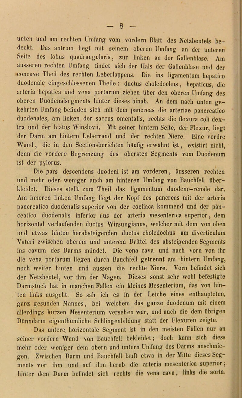 unten und am rechten Umfang- vom vordem Blatt des Nelzbeutels be- deckt. Das antrum liegt mit seinem oberen Umfang an der unteren Seite des Iobus quadrangularis, zur linken an der Gallenblase. Am äusseren rechten Umfang findet sich der Hals der Gallenblase und der concave Theil des rechten Leberlappcns. Die ins ligamenlum hepatico duodenale eingeschlossencn Theile: ductus cholcdochus, hepaticus, die arteria hepalica und vcna portarum ziehen über den oberen Umfang des oberen Duodenalsogments hinter dieses hinab. An dem nach unten ge- kehrten Umfang befinden sich mit dem pancreas die arteriae pancreatico duodenales, am linken der saccus omentalis, rechts die flexura coli dex- tra und der hiatus Winslovii. Mit seiner hintern Seite, der Flexur, liegt der Darm am hintern Leberrand und der rechten Niere. Eine vordre Wand, die in den Sectionsberichten häufig erwähnt ist, existirt nicht, denn die vordere Begrenzung des obersten Segments vom Duodenum ist der pylorus. Die pars descendens duodeni ist am vorderen, äusseren rechten und mehr oder weniger auch am hinteren Umfang von Bauchfell über- kleidet. Dieses stellt zum Theil das ligamentum duodeno-renale dar. Am inneren linken Umfang liegt der Kopf des pancreas mit der arteria pancreatico duodenalis superior von der coeliaca kommend und der pan- cealico duodenalis inferior aus der arteria mesenterica superior, dem horizontal verlaufenden ductus Wirsungianus, welcher mit dem von oben und etwas hinten herabsteigenden ductus choledochus am diverticulum Yateri zwischen oberem und unterem Drittel des absteigenden Segments ins cavum des Darms mündet. Die vena cava und nach vorn von ihr die vena portarum liegen durch Bauchfell getrennt am hintern Umfang, noch weiter hinten und aussen die rechte Niere. Yorn befindet sich der Netzbeutel, vor ihm der Magen. Dieses sonst sehr wohl befestigte Darmstück hat in manchen Fällen ein kleines Mesenterium, das von hin- ten links ausgeht. So sah ich es in der Leiche eines enthaupteten, ganz gesunden Mannes, bei welchem das ganze duodenum mit einem allerdings kurzen Mesenterium versehen war, und auch die dem übrigen Dünndarm eigenthümliche Schlingenbildung statt der Flexuren zeigte. Das untere horizontale Segment ist in den meisten Fällen nur an seiner vordem Wand von Bauchfell bekleidet; doch kann sich diess mehr oder weniger dem obern und untern Umfang des Darms anschmie- gen. Zwischen Darm und Bauchfell läuft etwa in der Mitte dieses Seg- ments vor ihm und auf ihm herab die arteria mesenterica superior; hinter dem Darm befindet sich rechts die vena cava, links die aorta.