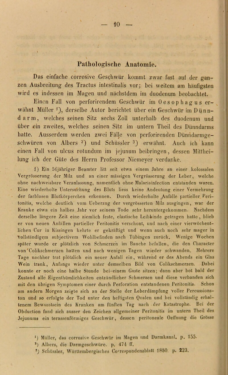 Pathologische Anatomie. Das einfache corrosive Geschwür kommt zwar fast auf der gan- zen Ausbreitung des Tractus intestinalis vor; bei weitem am häufigsten wird es indessen im Magen und nächstdem im duodenum beobachtet. Einen Fall von perforirendem Geschwür im Oesophagus er- wähnt Müller derselbe Autor berichtet über ein Geschwür im Dünn- darm, welches seinen Sitz sechs Zoll unterhalb des duodenum und über ein zweites, welches seinen Sitz im untern Theil des Dünndarms hatte. Ausserdem werden zwei Fälle von perforirenden Dünndarmge- schwüren von Albers * 2^) und Schüssler 3) erwähnt. Auch ich kann einen Fall von ulcus rotundum im jejunum beibringen, dessen Mitthei— / lung ich der Güte des Herrn Professor Niemeyer verdanke. 1) Ein 56jähriger Beamter litt seit etwa einem Jahre an einer kolossalen Vergrösserung der Milz und an einer massigen Yergrösserung der Leber, welche ohne nachweisbare Veranlassung, namentlich ohne Malariainfection entstanden waren. Eine wiederholte Untersuchung des Bluts liess keine Andeutung einer Vermehrung der farblosen Blutkörperchen erkennen. Durch wiederholte Anfälle partieller Peri- tonitis, welche deutlich vom Ueberzug der vergrösserten Milz ausgingen, war der Kranke etwa ein halbes Jahr vor seinem Tode sehr heruntergekommen. Nachdem derselbe längere Zeit eine ziemlich feste, elastische Leibbinde getragen hatte, blieb er von neuen Anfällen partieller Peritonitis verschont, und nach einer vierwöchent- lichen Cur in Kissingen kehrte er gekräftigt und wenn auch noch sehr mager in Vollständigem subjectivem Wohlbefinden nach Tübingen zurück. Wenige Wochen später wurde er plötzlich von Schmerzen im Bauche befallen, die den Character von'Colikschmerzen hatten und nach wenigen Tagen wieder schwanden. Mehrere Tage nachher trat plötzlich ein neuer Anfall ein, während er des Abends ein Glas Wein trank, Anfangs wieder unter demselben Bild von Colikschmerzen. Dabei konnte er noch eine halbe Stunde bei-einem Gaste sitzen; dann aber bot bald der Zustand alle Eigentümlichkeiten entzündlicher Schmerzen und diese verbanden sich mit den übrigen Symptomen einer durch Perforation entstandenen Peritonitis. Schon am andern Morgen zeigte sich an der Stelle der Leberdämpfung voller Percussions- ton und so erfolgte der Tod unter den heftigsten Qualen und bei vollständig erhal- tenem Bewusstsein des Kranken am fünften Tag nach der Katastrophe. Bei der Obduction fand sich ausser den Zeichen allgemeiner Peritonitis im untern Theil des Jejunums ein terassenförinigcs Geschwür, dessen peritoneale Oeffnung die Grösse ‘) Müller, das corrosive Geschwür im Magen und Darmkanal, p. 155- J) Albers, die Darmgeschwüre, p. 474 IV. 3) Scfiüsslcr, Württembcrgisches Cowespondenzblatt 1850. p. 223.