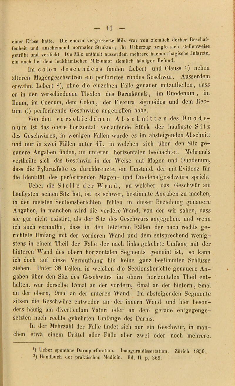 11 einer Erbse hatte. Die enorm vergrösserte Milz war von ziemlich derber Beschaf- fenheit und anscheinend normaler Struktur; ihr Ueberzug zeigte sich stellenweise getrübt und verdickt. Die Milz enthielt ausserdem mehrere hacmorrhagische Jnfarcte, ein auch bei dem leukhämischen Milztumor ziemlich häufiger Befund. Im coIon descendens fanden Lebert und Clauss neben älteren Magengeschwüren ein perforirtes rundes Geschwür. Ausserdem erwähnt Lebert 2J, ohne die einzelnen Fälle genauer milzutheilen, dass er in den verschiedenen Theilen des Darmkanals, im Duodenum , im Ileum, im Coecum, dem Colon, der Flexura sigmoidea und dem Rec- tum (!) perforirende Geschwüre angetroffen habe. Von den verschiedenen Abschnitten des D u o d e- n u m ist das obere horizontal verlaufende Stück der häufigste Sitz des Geschwüres, in wenigen Fällen wurde es im absteigenden Abschnitt und nur in zwei Fällen unter 47, in welchen sich über den Sitz ge- nauere Angaben finden, im unteren horizontalen beobachtet. Mehrmals vertheilte sich das Geschwür in der Weise auf Magen und Duodenum, dass die Pylorusfalte es durchkreuzte, ein Umstand, der mit Evidenz für die Identität des perforirenden Magen- und Duodenalgeschwürs spricht Ueber die Stelle der Wand, an welcher das Geschwür am häufigsten seinen Sitz hat, ist es schwer, bestimmte Angaben zu machen, in den meisten Sectionsberichten fehlen in dieser Beziehung genauere Angaben, in manchen wird die vordere Wand, von der wir sahen, dass sie gar nicht existirt, als der Silz des Geschwürs angegeben, und wenn ich auch verinuthe, dass in den letzteren Fällen der nach rechts ge- richtete Umfang mit der vorderen Wand und dem entsprechend wenig- stens in einem Theil der Fälle der nach links gekehrte Umfang mit der hinteren Wand des obern horizontalen Segments gemeint ist, so kann ich doch auf diese Vermuthung hin keine ganz bestimmten Schlüsse ziehen. Unter 38 Fällen, in welchen die Sectionsberichte genauere An- gaben über den Silz des Geschwürs im obern horizontalen Theil ent- halten, war derselbe 15mal an der vordem, 6mal an der hintern, 8mal an der obern, 9mal an der unteren Wand. Im absteigenden Segmente sitzen die Geschwüre entweder an der innern Wand und hier beson- ders häufig am diverticulum Vatcri oder an dem gerade entgegenge- setzten nach rechts gekehrten Umfange des Darms. In der Mehrzahl der Fälle findet sich nur ein Geschwür, in man- chen etwa einem Drittel aller Fälle aber zwei oder noch mehrere. ‘) Ueber spontane Darmperforntion. Inauguraldissertation. Zürich. 1856.