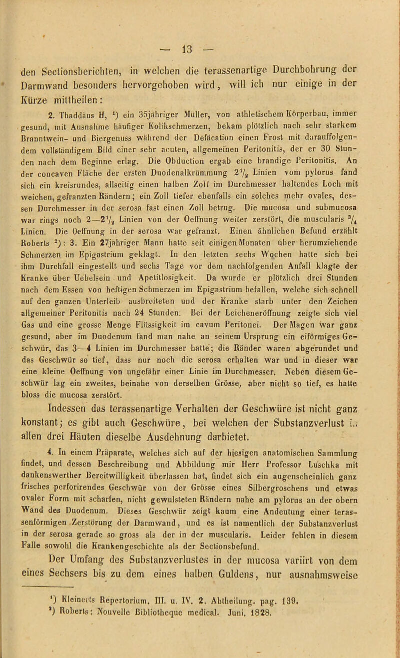 den Seclionsberichten, in welchen die terassenarlige Durchbohrung der Darmwand besonders hervorgehoben wird, will ich nur einige in der Kürze millheilen: 2. Thaddäus H, ') ein 35jährigfer Müller, von athletischem Körperbau, immer gesund, mit Ausnahme häufiger Kolikschmerzen, bekam plötzlich nach sehr starkem Branntwein- und ßiergcnuss während der Defäcation einen Frost mit darauffolgen- dem vollständigem Bild einer sehr acuten, allgemeinen Peritonitis, der er 30 Stun- den nach dem Beginne erlag. Die Obduction ergab eine brandige Peritonitis. An der concaven Fläche der ersten Duodenalkrümmung 21/» Linien vom pylorus fand sich ein kreisrundes, allseitig einen halben Zoll im Durchmesser haltendes Loch mit weichen, gefranzten Rändern; ein Zoll tiefer ebenfalls ein solches mehr ovales, des- sen Durchmesser in der serosa fast einen Zoll betrug. Die mucosa und submucosa war rings noch 2—272 Linien von der Oeffnung weiter zerstört, die muscularis 3/4 Linien. Die Oeffnung in der serosa war gefranzt. Einen ähnlichen Befund erzählt Roberts : 3. Ein 27jahriger Mann hatte seit einigen Monaten über herumziehende Schmerzen im Epigastrium geklagt. In den letzten sechs Wochen hatte sich bei ihm Durchfall eingestellt und sechs Tage vor dem nachfolgenden Anfall klagte der Kranke über Uebelsein und Apetitlosigkeit. Da wurde er plötzlich drei Stunden nach dem Essen von heftigen Schmerzen im Epigastrium befallen, welche sich schnell auf den ganzen Unterleib ausbreiteten und der Kranke starb unter den Zeichen allgemeiner Peritonitis nach 24 Stunden. Bei der Leicheneröfl'nung zeigte sich viel Gas und eine grosse Menge Flüssigkeit im cavum Peritonei. Der Magen war ganz gesund, aber im Duodenum fand man nahe an seinem Ursprung ein eiförmiges Ge- schwür, das 3—4 Linien im Durchmesser hatte; die Ränder waren abgerundet und das Geschwür so tief, dass nur noch die serosa erhalten war und in dieser war eine kleine Oeffnung von ungefähr einer Linie im Durchmesser. Neben diesem Ge- schwür lag ein zweites, beinahe von derselben Grösse, aber nicht so tief, es halte bloss die mucosa zerstört. Indessen das terassenarlige Verhalten der Geschwüre ist nicht ganz konstant; es gibt auch Geschwüre, bei welchen der Substanzverlust i.. allen drei Häuten dieselbe Ausdehnung darbietet. 4. In einem Präparate, welches sich auf der hiesigen anatomischen Sammlung findet, und dessen Beschreibung und Abbildung mir Herr Professor Luschka mit dankenswerther Bereitwilligkeit überlassen bat, findet sich ein augenscheinlich ganz frisches perforirendes Geschwür von der Grösse eines Silbergroschens und etwas ovaler Form mit scharfen, nicht gewulsteten Rändern nahe am pylorus an der obern Wand des Duodenum. Dieses Geschwür zeigt kaum eine Andeutung einer tcras- senförmigen Zerstörung der Darmwand, und es ist namentlich der Substanzverlust in der serosa gerade so gross als der in der muscularis. Leider fehlen in diesem Palle sowohl die Krankengeschichte als der Sectionsbefund. Der Umfang des Subslanzverlustes in der mucosa variirt von dem eines Sechsers bis zu dem eines halben Guldens, nur ausnahmsweise ') Kleincrls Repertorium, III. u. IV, 2. Abtheilung, pag. 139. *) Roberts; Nouvelle ßibliothcquc medical. Juni. 1828.