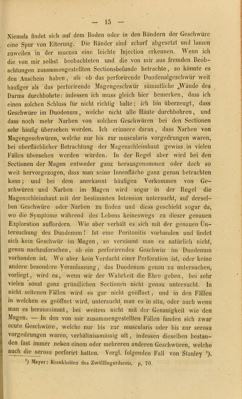 Niemals findet sich auf dem Boden oder in den Rändern der Geschwüre eine Spur von Eiterung. Die Ränder sind scharf abgesetzt und lassen zuweilen in der inucosa eine leichte Injection erkennen. Wenn ich die von mir selbst beobachteten und die von mir aus fremden Beob- achtungen zusammengestellten Sectionsbefunde betrachte, so könnte es den Anschein haben , als ob das perforirende Duodenalgeschwür weit häufiger als das perforirende Magengeschwür sämmtliche JWände des Darms durchbohrte: indessen ich muss gleich hier bemerken, dass ich einen solchen Schluss für nicht richtig halte; ich bin überzeugt, dass Geschwüre im Duodenum, welche nicht alle Häute durchbohren, und dass noch mehr Narben von solchen Geschwüren bei den Sectionen sehr häufig übersehen werden. Ich erinnere daran , dass Narben von Magengeschwüren, welche nur bis zur muscularis vorgedrungen waren, bei oberflächlicher Betrachtung der Magenschleimhaut gewiss in vielen Fällen übersehen werden würden. In der Regel aber wird bei den Sectionen der Magen entweder ganz herausgenommen oder doch so weit hervorgezogen, dass man seine Innenfläche ganz genau betrachten kann; und bei dem anerkannt häufigen Vorkommen von Ge- schwüren und Narben im Magen wird sogar in der Regel die Magenschleimhaut mit der bestimmten Intension untersucht, auf dersel- ben Geschwüre oder Narben zu finden und diess geschieht sogar da, wo die Symptome während des Lebens keineswegs zu dieser genauen Exploration auffordern. Wie aber verhält es sich mit der genauen Un- tersuchung des Duodenum! Ist eine Peritonitis vorhanden und findet sich kein Geschwür im Magen, so versäumt man es natürlich nicht, genau nachzuforschen, ob ein perforirendes Geschwür im Duodenum vorhanden ist. Wo aber kein Verdacht einer Perforation ist, oder keine andere besondere Veranlassung, das Duodenum genau zu untersuchen, vorliegt, wird es, wenn wir der Wahrheit die Ehre geben, bei sehr vielen sonst ganz gründlichen Sectionen nicht genau untersucht. In nicht seltenen Fällen wird es gar nicht geöffnet, und in den Fällen in welchen es geöffnet wird, untersucht man es in situ, oder auch wenn man es herausnimmt, bei weitem nicht mit der Genauigkeit wie den Magen. — In den von mir zusammengestellten Fällen fanden sich zwar acute Geschwüre, welche nur bis zur muscularis oder bis zur serosa vorgedrungen waren, verhältnissmässig oft, indessen dieselben bestan- den fast immer neben einem oder mehreren anderen Geschwüren, welche auch die serosa perforirt hallen. Vergl. folgenden Fall von Stanley 'J Mayer; Krankheiten des Zwölffingerdarms, p. 70.