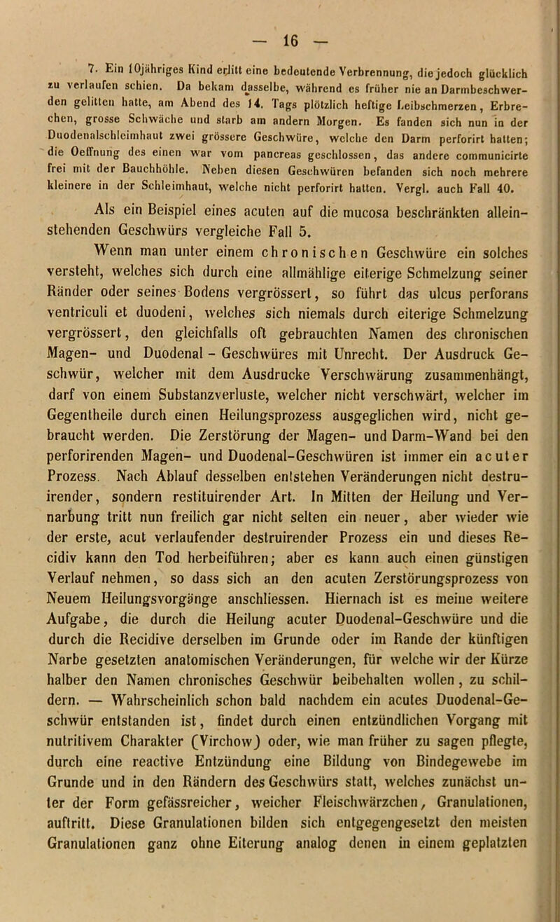 7. Ein lOjähriges Kind eijitt eine bedeutende Verbrennung, die jedoch glücklich iu verlaufen schien. Da bekam dasselbe, während es früher nie an Darmbeschwer- den gelitten hatte, am Abend des 14. lags plötzlich heftige Leibschmerzen, Erbre- chen, grosse Schwäche und starb am andern Morgen. Es fanden sich nun in der Duodenalschlcimhaut zwei grössere Geschwüre, welche den Darm perforirt hatten; die Oeffnung des einen war vom pancreas geschlossen, das andere communicirte frei mit der Bauchhöhle. Neben diesen Geschwüren befanden sich noch mehrere kleinere in der Schleimhaut, welche nicht perforirt hatten. Vergl. auch Fall 40. Als ein Beispiel eines acuten auf die mucosa beschränkten allein- stellenden Geschwürs vergleiche Fall 5. Wenn man unter einem chronischen Geschwüre ein solches versteht, welches sich durch eine allmählige eiterige Schmelzung seiner Ränder oder seines Bodens vergrösserl, so führt das ulcus perforans ventriculi et duodeni, welches sich niemals durch eiterige Schmelzung vergrössert, den gleichfalls oft gebrauchten Namen des chronischen Magen- und Duodenal - Geschwüres mit Unrecht. Der Ausdruck Ge- schwür, welcher mit dem Ausdrucke Verschwärung zusammenhängt, darf von einem Substanzverlusle, welcher nicht verschwärt, welcher im Gegenlheile durch einen Heilungsprozess ausgeglichen wird, nicht ge- braucht werden. Die Zerstörung der Magen- und Darm-Wand bei den perforirenden Magen- und Duodenal-Geschwüren ist immerein acuter Prozess. Nach Ablauf desselben entstehen Veränderungen nicht destru- irender, sondern restituirender Art. In Mitten der Heilung und Ver- narbung tritt nun freilich gar nicht selten ein neuer, aber wieder wie der erste, acut verlaufender destruirender Prozess ein und dieses Re- cidiv kann den Tod herbeiführen; aber es kann auch einen günstigen Verlauf nehmen, so dass sich an den acuten Zerstörungsprozess von Neuem Heilungsvorgänge anschliessen. Hiernach ist es meine weitere Aufgabe, die durch die Heilung acuter Duodenal-Geschwüre und die durch die Recidive derselben im Grunde oder im Rande der künftigen Narbe gesetzten anatomischen Veränderungen, für welche wir der Kürze halber den Namen chronisches Geschwür beibehalten wollen, zu schil- dern. — Wahrscheinlich schon bald nachdem ein acutes Duodenal-Ge- schwür entstanden ist, findet durch einen entzündlichen Vorgang mit nutritivem Charakter (Virchowj oder, wie man früher zu sagen pflegte, durch eine reactive Entzündung eine Bildung von Bindegewebe im Grunde und in den Rändern des Geschwürs statt, welches zunächst un- ter der Form gefässreicher, weicher Fleischwärzchen, Granulationen, auftrilt. Diese Granulationen bilden sich entgegengesetzt den meisten Granulationen ganz ohne Eiterung analog denen in einem geplatzten
