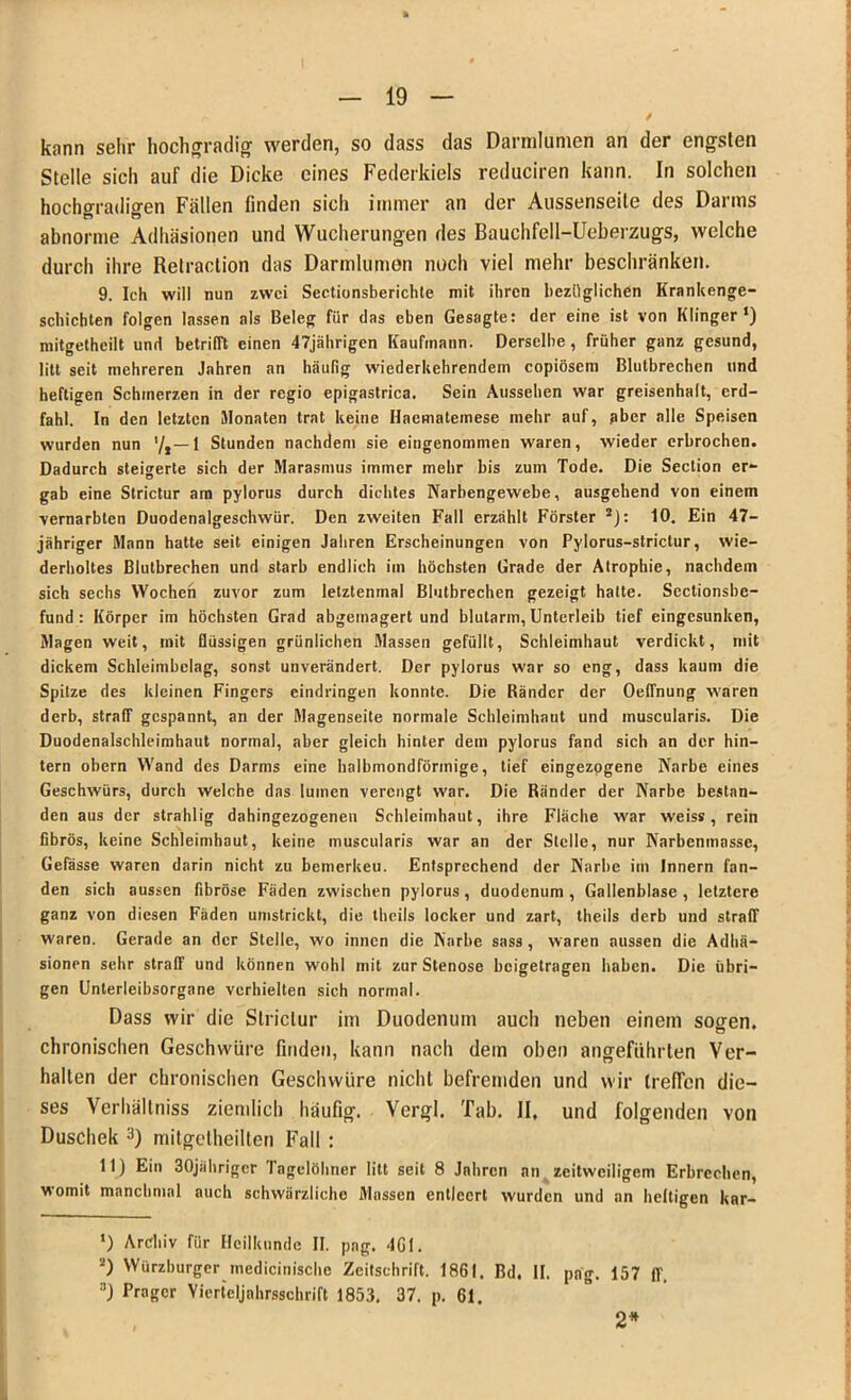 / kann sehr hochgradig werden, so dass das Darralumen an der engsten Stelle sich auf die Dicke eines Federkiels reduciren kann. In solchen hochgradigen Fällen finden sich immer an der Aussenseite des Darms abnorme Adhäsionen und Wucherungen des Bauchfell-Ueberzugs, welche durch ihre Retraction das Darmlumen noch viel mehr beschränken. 9. Ich will nun zwei Sectionsberichte mit ihren bezüglichen Krankenge- schichten folgen lassen als Beleg für das eben Gesagte: der eine ist von Klinger •) mitgetheilt und betrifft einen 47jährigen Kaufmann. Derselbe, früher ganz gesund, litt seit mehreren Jahren an häufig wiederkehrendem copiösem Blutbrechen und heftigen Schinerzen in der regio epigastrica. Sein Aussehen war greisenhalt, erd- fahl. In den letzten Monaten trat keine Ilaematemese mehr auf, aber alle Speisen wurden nun 1 Stunden nachdem sie eingenommen waren, wieder erbrochen. Dadurch steigerte sich der Marasmus immer mehr bis zum Tode. Die Section er- gab eine Strictur am pylorus durch dichtes Narbengewebe, ausgehend von einem vernarbten Duodenalgeschwür. Den zweiten Fall erzählt Förster * 2): 10. Ein 47- jähriger Mann hatte seit einigen Jahren Erscheinungen von Pylorus-strictur, wie- derholtes Blutbrechen und starb endlich im höchsten Grade der Atrophie, nachdem sich sechs Wochen zuvor zum letztenmal Blutbrechen gezeigt hatte. Sectionsbe- fund: Körper im höchsten Grad abgemagert und blutarm, Unterleib tief eingesunken, Magen weit, mit flüssigen grünlichen Massen gefüllt, Schleimhaut verdickt, mit dickem Schleimbelag, sonst unverändert. Der pylorus war so eng, dass kaum die Spitze des kleinen Fingers eindringen konnte. Die Ränder der OefTnung waren derb, straff gespannt, an der Magenseite normale Schleimhaut und muscularis. Die Duodenalschleimhaut normal, aber gleich hinter dem pylorus fand sich an der hin- tern obern Wand des Darms eine halbmondförmige, tief eingezogene Narbe eines Geschwürs, durch welche das luinen verengt war. Die Ränder der Narbe bestan- den aus der strahlig dahingezogenen Schleimhaut, ihre Fläche war weis*, rein fibrös, keine Schleimhaut, keine muscularis war an der Stelle, nur Narbenmasse, Gefässe waren darin nicht zu bemerkeu. Entsprechend der Narbe im Innern fan- den sich aussen fibröse Fäden zwischen pylorus, duodenum , Gallenblase, letztere ganz von diesen Fäden umstrickt, die theils locker und zart, theils derb und straff waren. Gerade an der Stelle, wo innen die Narbe sass, waren aussen die Adhä- sionen sehr straff und können wohl mit zur Stenose beigetragen haben. Die übri- gen Unlerleibsorgane verhielten sich normal. Dass wir die Strictur im Duodenum auch neben einem sogen, chronischen Geschwüre finden, kann nach dein oben angeführten Ver- halten der chronischen Geschwüre nicht befremden und wir treffen die- ses Verhältniss ziemlich häufig. Vergl. Tab. II. und folgenden von Duschek 3) mitgetheilten Fall : 11) Ein 30jährigcr lagelöhner litt seit 8 Jahren an zeitweiligem Erbrechen, womit manchmal auch schwärzliche Massen entleert wurden und an heftigen kar- *) Archiv für Heilkunde II. pag. 4G1. 2) Würzburger medicinischc Zeitschrift. 1861. Bd. II. pag. 157 ff. 3) Prager Vierteljahrsschrift 1853. 37. p. 61. 2*