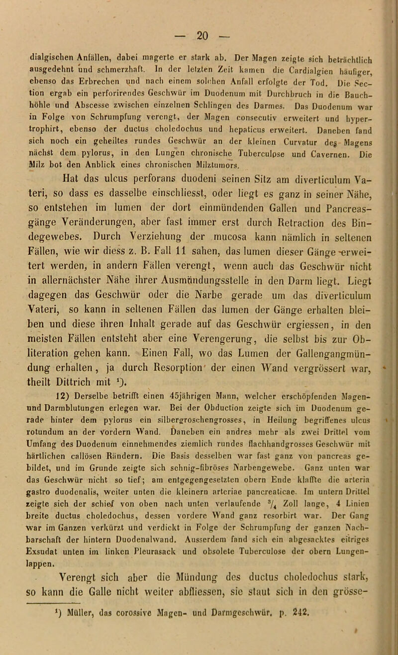 dialgischen Anfällen, dabei magerte er stark ab. Der Magen zeigte sich beträchtlich ausgedehnt und schmerzhaft. In der letzten Zeit kamen die Cardialgien häufiger, ebenso das Erbrechen und nach einem solchen Anfall erfolgte der Tod. Die Sec- tion ergab ein perforirendcs Geschwür im Duodenum mit Durchbruch in die Bauch- höhle und Abscesse zwischen einzelnen Schlingen des Darmes. Das Duodenum war in Folge von Schrumpfung verengt, der Magen consecutiv erweitert und hyper- trophst, ebenso der ductus choledochus und hepaticus erweitert. Daneben fand sich noch ein geheiltes rundes Geschwür an der kleinen Curvatur deg Magens nächst dem pylorus, in den Lungen chronische Tuberculpse und Cavernen. Die Milz bot den Anblick eines chronischen Milztumors. Hat das ulcus perforans duodeni seinen Silz am diverliculum Va- teri, so dass es dasselbe einschliessl, oder liegt es ganz in seiner Nähe, so entstehen im lumen der dort einmündenden Gallen und Pancreas- gänge Veränderungen, aber fast immer erst durch Retraclion des Bin- degewebes. Durch Verziehung der mucosa kann nämlich in seltenen Fällen, wie wir diess z. B. Fall 11 sahen, das lumen dieser Gänge-erwei- tert werden, in andern Fällen verengt, wenn auch das Geschwür nicht in allernächster Nähe ihrer Ausmnndungsstelle in den Darm liegt. Liegt dagegen das Geschwür oder die Narbe gerade um das diverticulum Vateri, so kann in seltenen Fällen das lumen der Gänge erhalten blei- ben und diese ihren Inhalt gerade auf das Geschwür ergiessen, in den meisten Fällen entsteht aber eine Verengerung, die selbst bis zur Ob- literation gehen kann. Einen Fall, wo das Lumen der Gallengangmün- dung erhalten, ja durch Resorption der einen Wand vergrössert war, theilt Diltrich mit 12) Derselbe betrifft einen 45jährigen Mann, welcher erschöpfenden Magen- und Darmblutungen erlegen war. Bei der Obduction zeigte sich im Duodenum ge- rade hinter dem pylorus ein silberjrroschengrosses, in Heilung begriffenes ulcus rotundum an der vordem Wand. Daneben ein andres mehr als zwei Drittel vom Umfang des Duodenum einnehmendes ziemlich rundes flachhandgrosscs Geschwür mit härtlichen callösen Rändern. Die Basis desselben war fast ganz von pancreas ge- bildet, und im Grunde zeigte sich sehnig-fibröses Narbengewebe. Ganz unten war das Geschwür nicht so tief; am entgegengesetzten obern Ende klaffte die arleria gastro duodcnalis, weiter unten die kleinern arteriae pancreaticae. Im untern Drittel zeigte sich der schief von oben nach unten verlaufende 3/« Zoll lange, 4 Linien breite ductus choledochus, dessen vordere Wand ganz resorbirt war. Der Gang War im Ganzen verkürzt und verdickt in Folge der Schrumpfung der ganzen Nach- barschaft der hintern Duodenalwand. Ausserdem fand sich ein abgesacktes eitriges Exsudat unten im linken Pleurasack und obsolete Tuberculose der obern Lungen- lappcn. Verengt sich aber die Mündung des ductus choledochus stark, so kann die Galle nicht weiter abfliessen, sie slaut sich in den grösse- *) Müller, das corossivc Mngcn- und Darmgeschwür, p. 242.