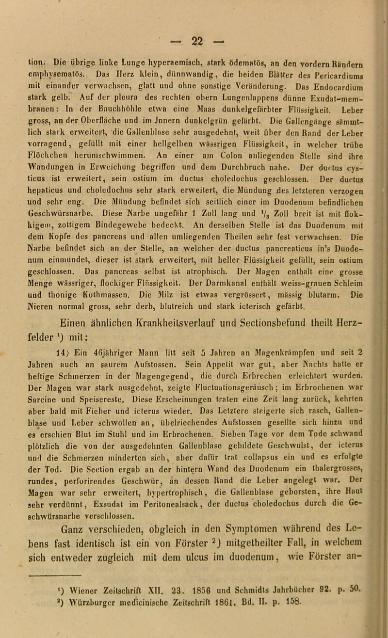 tion. Die übrige linke Lunge hyperaemisch, stark ödematös, an den vordem Rändern emphysematos. Das Herz klein, dünnwandig, die beiden Blätter des Pericardiums mit einander verwachsen, glatt und ohne sonstige Veränderung. Das Endocardium stark gelb. Auf der pleura des rechten obern Lungenlappens dünne Exudat-mem- branen: In der Bauchhöhle etwa eine Maas dunkelgefärbter Flüssigkeit. Leber gross, an der Oberfläche und im Jnnern dunkelgrün gefärbt. Die Gallengänge särmnt- lich stark erweitert, die Gallenblase sehr ausgedehnt, weit über den Rand der Leber vorragend, gefüllt mit einer hellgelben wässrigen Flüssigkeit, in welcher trübe Flöckchen herumschwimmen. An einer am Colon anliegenden Stelle sind ihre AVandungen in Erweichung begriffen und dem Durchbruch nahe. Der du« tus cys- tieus ist erweitert, sein ostium im ductus choledochus geschlossen. Der ductus hepaticus und choledochus sehr stark erweitert, die Mündung des letzteren verzogen und sehr eng. Die Mündung befindet sich seitlich einer im Duodenum befindlichen Geschwürsnarbe. Diese Karbe ungefähr 1 Zoll lang und */3 Zoll breit ist mit flok- kigem, zottigem Bindegewebe bedeckt. An derselben Stelle ist das Duodenum mit dem Kopfe des pancreas und allen umliegenden Theilen sehr fest verwachsen. Die Narbe befindet sich an der Stelle, an welcher der ductus pancreaticus in’s Duode- num einmündet, dieser ist stark erweitert, mit heller Flüssigkeit gefüllt, sein ostium geschlossen. Das pancreas selbst ist atrophisch. Der Magen enthält eine grosse Menge wässriger, flockiger Flüssigkeit. Der Darmkanal enthält weiss-grauen Schleim und thonige Kotlunassen. Die Milz ist etwas vergrössert, mässig blutarm. Die Nieren normal gross, sehr derb, blutreich und stark icterisch gefärbt. Einen ähnlichen Krankheilsyerlauf und Sectionsbefund theilt Herz- felder’) init: 14) Ein 46jähriger Mann litt seit 5 Jahren an Magenkrämpfen und seit 2 Jahren auch an saurem Aufstossen. Sein Appetit war gut, aber Nachts hatte er heftige Schmerzen in der Magengegend, die durch Erbrechen erleichtert wurden. Der Magen war stark ausgedehnt, zeigte Fluctuationsgeräusch; im Erbrochenen war Sarcine und Speisereste. Diese Erscheinungen traten eine Zeit lang zurück, kehrten aber bald mit Fieber und icterus wieder. Das Letztere steigerte sich rasch, Gallen- blase und Leber schwollen an, übelriechendes Aufstossen gesellte sich hinzu und es erschien Blut im Stuhl und im Erbrochenen. Sieben Tage vor dem Tode schwand plötzlich die von der ausgedehnten Gallenblase gebildete Geschwulst, der icterus und die Schmerzen minderten sich, aber dafür trat collapsus ein und es erfolgte der Tod. Die Seetion ergab an der hintern Wand des Duodenum ein thalergrosses, rundes, perforirendes Geschwür, an dessen Rand die Leber angelegt war. Der Magen war sehr erweitert, hypertrophisch, die Gallenblase geborsten, ihre Haut sehr verdünnt, Exsudat im Peritonealsack, der ductus choledochus durch die Ge- schwürsnarbe verschlossen. Ganz verschieden, obgleich in den Symptomen während des Le- bens fast identisch ist ein von Förster 2) mitgetheilter Fall, in welchem sich entweder zugleich init dem ulcus im duodenum, wie Förster an- ') Wiener Zeitschrift XII. 23. 1856 und Schmidts Jahrbücher 92. p. 50.