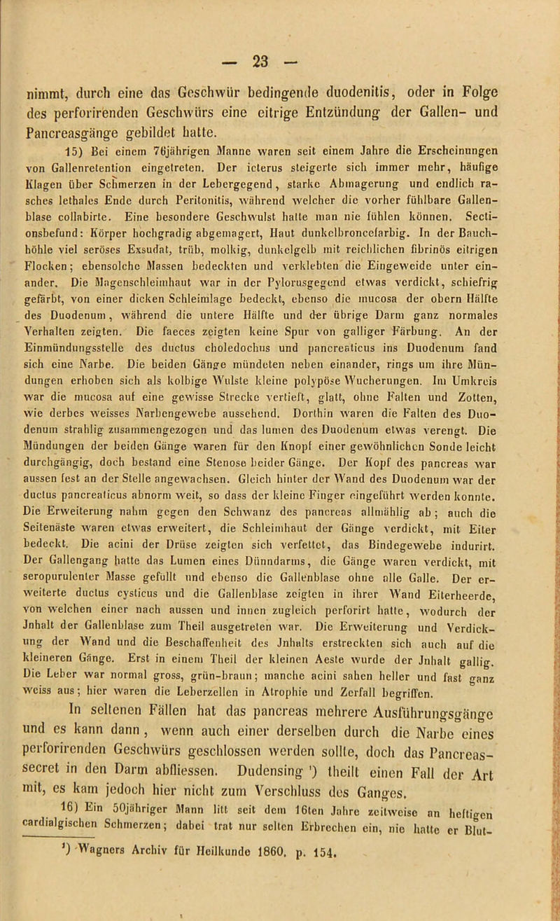 nimmt, durch eine das Geschwür bedingende duodenitis, oder in Folge des perforirenden Geschwürs eine eitrige Entzündung der Gallen- und Pancreasgänge gebildet hatte. 15) Bei einem 76jährigen Manne waren seit einem Jahre die Erscheinungen von Gallenretention eingetreten. Der icterus steigerte sich immer mehr, häufige Klagen über Schmerzen in der Lebergegend, starke Abmagerung und endlich ra- sches lethales Ende durch Peritonitis, während welcher die vorher fühlbare Gallen- blase collabirte. Eine besondere Geschwulst halle man nie fühlen können. Secti- onsbefund: Körper hochgradig abgemagert, Haut dunkclbroncelarbig. In der Bauch- höhle viel seröses Exsudat, trüb, molkig, dunkelgelb mit reichlichen fibrinös eitrigen Flocken; ebensolche Massen bedeckten und verklebten die Eingeweide unter ein- ander. Die Magenschleimhaut war in der Pylorusgegend etwas verdickt, schiefrig gefärbt, von einer dicken Schleimlage bedeckt, ebenso die inucosa der obern Hälfte des Duodenum, während die untere Hälfte und der übrige Darm ganz normales Verhalten zeigten. Die faeces zeigten keine Spur von galliger Färbung. An der Einmündungsstelle des ductus choledochiis und pancreaticus ins Duodenum fand sich eine Narbe. Die beiden Gänge mündeten neben einander, rings um ihre Mün- dungen erhoben sich als kolbige Wulste kleine polypöse Wucherungen. Im Umkreis war die mucosa auf eine gewisse Strecke vertieft, glatt, ohne Falten und Zotten, wie derbes weisses Narbengewebe aussehend. Dorthin waren die Falten des Duo- denum strahlig- zusammengezogen und das lumen des Duodenum etwas verengt. Die Mündungen der beiden Gänge waren für den Knopf einer gewöhnlichen Sonde leicht durchgängig, doch bestand eine Stenose beider Gänge. Der Kopf des pancreas war aussen fest an der Stelle angewachsen. Gleich hinter der Wand des Duodenum war der ductus pancreaticus abnorm weit, so dass der kleine Finger eingeführt werden konnte. Die Erweiterung nahm gegen den Schwanz des pancreas allmählig ab; auch die Seitenästc waren etwas erweitert, die Schleimhaut der Gänge verdickt, mit Eiter bedeckt. Die acini der Drüse zeigten sich verfettet, das Bindegewebe indurirt. Der Gallengang hatte das Lumen eines Dünndarms, die Gänge waren verdickt, mit seropurulenler Masse gefüllt und ebenso die Gallenblase ohne alle Galle. Der er- weiterte ductus cysticus und die Gallenblase zeigten in ihrer Wand Eiterheerde, von welchen einer nach aussen und innen zugleich perforirt hatte, wodurch der Jnhalt der Gallenblase zum Tlieil ausgetreten war. Die Erweiterung und Yerdick- ung der Wand und die Beschaffenheit des Jnhults erstreckten sich auch auf die kleineren Gänge. Erst in einem Tlieil der kleinen Aesle wurde der Jnhalt gallig. Die Leber war normal gross, grün-braun; manche acini sahen heller und fast ganz weiss aus; hier waren die Leberzcllcn in Atrophie und Zerfall begriffen. In sellcnen Fällen hat das pancreas mehrere Ausführungsgänge und es kann dann , wenn auch einer derselben durch die Narbe eines perforirenden Geschwürs geschlossen werden sollte, doch das Pancreas- secret in den Darm abfliessen. Dudensing ') theilt einen Fall der Art mit, es kam jedoch hier nicht zum Verschluss des Ganges. 16) Ein öOjähriger Mann litt seit dem 16ten Jahre zeitweise an heftigen cardialgischen Schmerzen; dabei trat nur selten Erbrechen ein, nie hatte er Bl°ut- *) Wagners Archiv für Heilkunde 1860, p. 154.