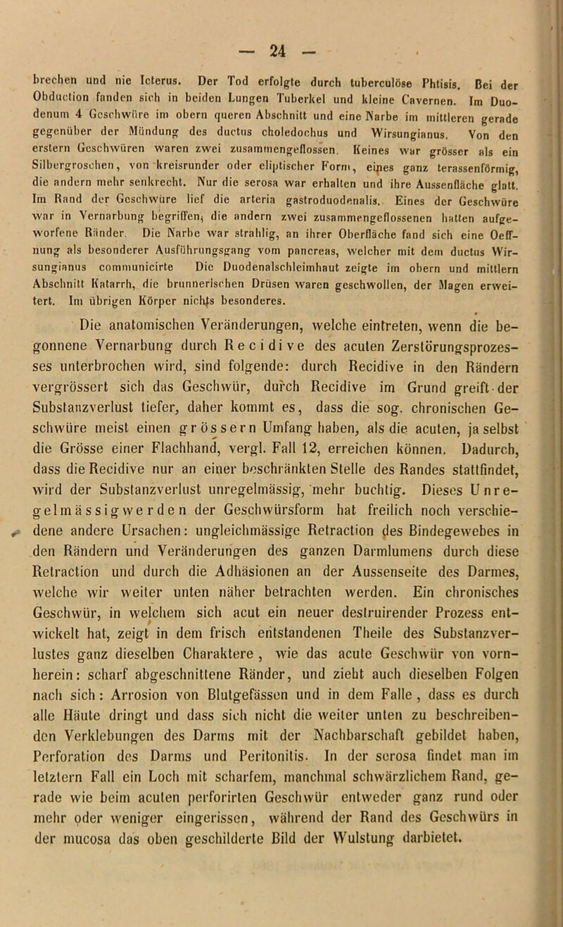 brechen und nie Icterus. Der Tod erfolgte durch tuberculöse Phtisis. Bei der Obduction fanden sich in beiden Lungen Tuberkel und kleine Cnvernen. Im Duo- denum 4 Geschwüre im obern queren Abschnitt und eine Karbe im mittleren gerade gegenüber der Mündung des ductus choledochus und Wirsunginnus. Von den erstem Geschwüren waren zwei zusamtnengeflossen. Keines war grösser als ein Silbergroschen, von kreisrunder oder cliptischer Form, eipes ganz terassenförmig, die andern mehr senkrecht. Kur die serosa war erhalten und ihre Aussendäche glatt. Im Rand der Geschwüre lief die arteria gastroduodenalis. Eines der Geschwüre war in Vernarbung begriffen, die andern zwei zusammengeflossenen hatten aufge- worfene Riinder. Die Karbe war strahlig, an ihrer Oberfläche fand sich eine Oeff- nung als besonderer Ausführungsgang vom pancreas, welcher mit dem ductus Wir- sungianus communicirte Die Duodenalschleimhaut zeigte im obern und mittlern Abschnitt Katarrh, die brunnerischen Drüsen waren geschwollen, der Magen erwei- tert. Im übrigen Körper nichfs besonderes. « Die anatomischen Veränderungen, welche eintreten, wenn die be- gonnene Vernarbung durch Recidive des acuten Zerslörungsprozes- ses unterbrochen wird, sind folgende: durch Recidive in den Rändern vergrössert sich das Geschwür, durch Recidive im Grund greift der Substanzverlust tiefer, daher kommt es, dass die sog. chronischen Ge- schwüre meist einen grossem Umfang haben, als die acuten, ja selbst die Grösse einer Flachhand, vergl. Fall 12, erreichen können. Dadurch, dass die Recidive nur an einer beschränkten Stelle des Randes stattfindet, wird der Substanzverlust unregelmässig, mehr buchtig. Dieses Unre- gelmässigwerden der Geschwürsform hat freilich noch verschie- dene andere Ursachen: ungleichmässige Retraction des Bindegewebes in den Rändern und Veränderungen des ganzen Darmlumens durch diese Retraction und durch die Adhäsionen an der Aussenseite des Darmes, welche wir weiter unten näher betrachten werden. Ein chronisches Geschwür, in welchem sich acut ein neuer deslruirender Prozess ent- wickelt hat, zeigt in dem frisch entstandenen Theile des Substanzver- lustes ganz dieselben Charaktere , wie das acute Geschwür von vorn- herein: scharf abgeschnittene Ränder, und zieht auch dieselben Folgen nach sich : Arrosion von Blutgefässen und in dem Falle , dass es durch alle Häute dringt und dass sich nicht die weiter unten zu beschreiben- den Verklebungen des Darms mit der Nachbarschaft gebildet haben, Perforation des Darms und Peritonitis. In der serosa findet man im letztem Fall ein Loch mit scharfem, manchmal schwärzlichem Rand, ge- rade wie beim aculen perforirten Geschwür entweder ganz rund oder mehr oder weniger eingerissen, während der Rand des Geschwürs in der mucosa das oben geschilderte Bild der YVulstung darbietet.