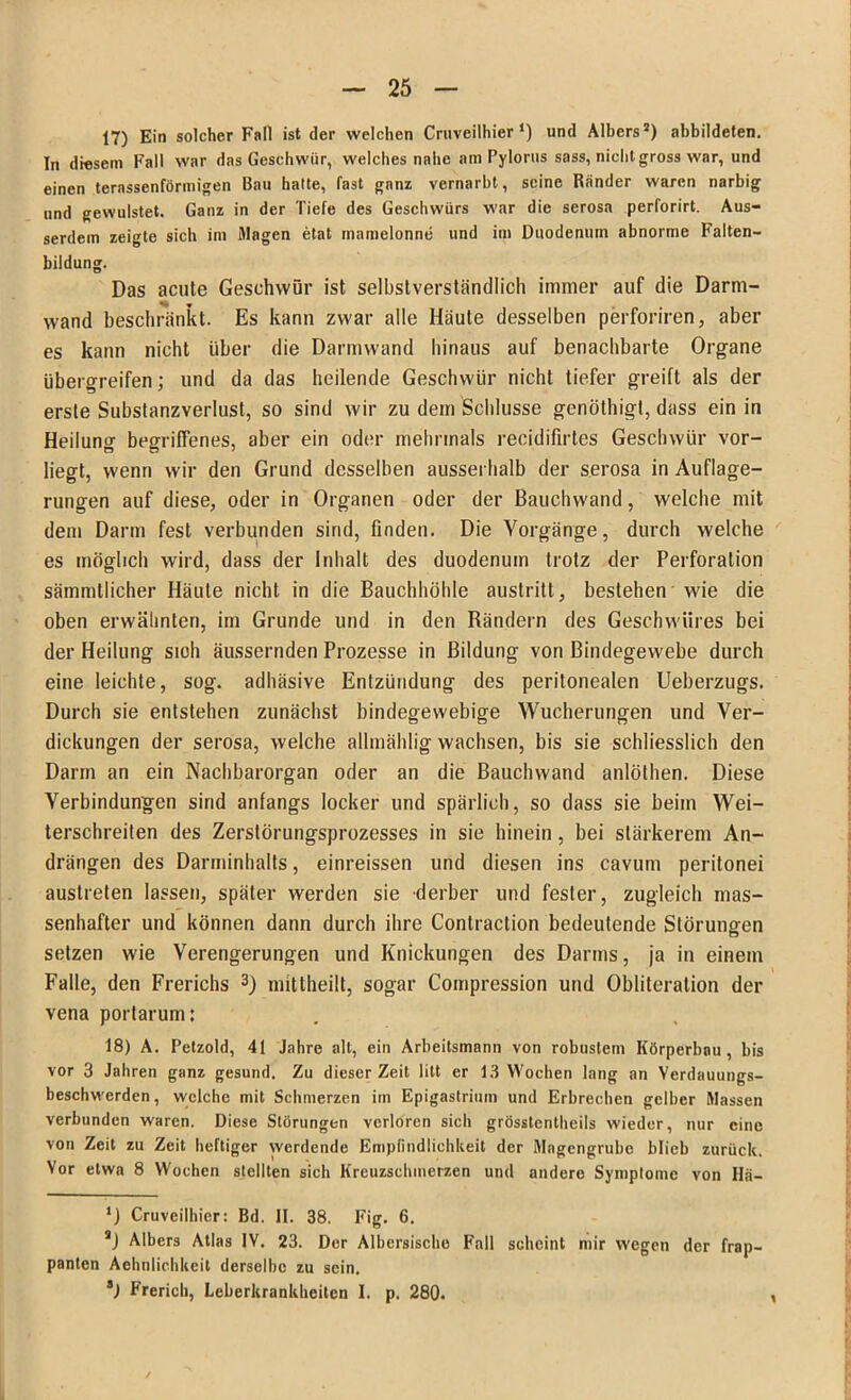 17) Ein solcher Fall ist der welchen Cruveilhier ‘) und Albers2) abbildeten. In diesem Fall war das Geschwür, welches nabe am Pylorus sass, nicht gross war, und einen ternssenförmigen Bau hatte, fast ganz vernarbt, seine Ränder waren narbig und gewulstet. Ganz in der Tiefe des Geschwürs war die serosa perforirt. Aus- serdem zeigte sich im Magen etat mamelonne und im Duodenum abnorme Falten- bildung. Das acute Geschwür ist selbstverständlich immer auf die Darm- wand beschränkt. Es kann zwar alle Häute desselben perforiren, aber es kann nicht über die Darmwand hinaus auf benachbarte Organe übergreifen; und da das heilende Geschwür nicht tiefer greift als der erste Substanzverlust, so sind wir zu dem Schlüsse genöthigt, dass ein in Heilung begriffenes, aber ein oder mehrmals recidifirtes Geschwür vor- liegt, wenn wir den Grund desselben ausserhalb der serosa in Auflage- rungen auf diese, oder in Organen oder der Bauchwand, welche mit dem Darm fest verbunden sind, finden. Die Vorgänge, durch welche es möglich wird, dass der Inhalt des duodenum trotz der Perforation sämmtlicher Häute nicht in die Bauchhöhle austritt, bestehen wie die oben erwähnten, im Grunde und in den Rändern des Geschwüres bei der Heilung sioh äussernden Prozesse in Bildung von Bindegewebe durch eine leichte, sog. adhäsive Entzündung des peritonealen Ueberzugs. Durch sie entstehen zunächst bindegewebige Wucherungen und Ver- dickungen der serosa, welche allmählig wachsen, bis sie schliesslich den Darm an ein Nachbarorgan oder an die Bauchwand anlöthen. Diese Verbindungen sind anfangs locker und spärlich, so dass sie beim Wei- terschreiten des Zerstörungsprozesses in sie hinein, bei stärkerem An- drängen des Darminhalts, einreissen und diesen ins cavum peritonei austreten lassen, später werden sie derber und fester, zugleich mas- senhafter und können dann durch ihre Contraction bedeutende Störungen setzen wie Verengerungen und Knickungen des Darms, ja in einem Falle, den Frerichs 3) mittheilt, sogar Compression und Obliteralion der vena portarum: 18) A. Petzold, 41 Jahre alt, ein Arbeitsmann von robustem Körperbau, bis vor 3 Jahren ganz gesund. Zu dieser Zeit litt er 13 Wochen lang an Verdauungs- beschwerden, welche mit Schmerzen im Epigastrium und Erbrechen gelber Massen verbunden waren. Diese Störungen verloren sich grösstentheils wieder, nur eine von Zeit zu Zeit heftiger werdende Empfindlichkeit der Magengrube blieb zurück. Vor etwa 8 Wochen stellten sich Kreuzschmerzen und andere Symptome von Hä- *) Cruveilhier: Bd. II. 38. Fig. 6. s) Albers Atlas IV. 23. Der Albcrsische Fall scheint mir wegen der frap- panten Aehnlichkeit derselbe zu sein. 8) Frerich, Leberkrankheiten I. p. 280.