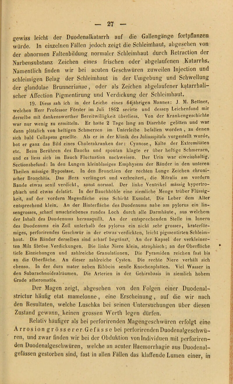 gewiss leicht der Duodenalkatarrh auf die Gallengärige fortpflanzen würde, ln einzelnen Fällen jedoch zeigt die Schleimhaut, abgesehen von der abnormen Faltenbildung normaler Schleimhaut durch Retraction der Narbensubstanz Zeichen eines frischen oder abgelaufenen Katarrhs. Namentlich linden wir bei acuten Geschwüren zuweilen Injection und schleimigen Belag der Schleimhaut in der Umgebung und Schwellung der glandulae Brunnerianae, oder als Zeichen abgelaufener katarrhali- scher Alfection Pigmentirung und Verdickung der Schleimhaut. 19. Diess sah ich in der Leiche eines C4jährigen Mannes: J. M. Reltner, welchen Herr Professor Förster im Juli 1862 secirte und dessen Leichenfund mir derselbe mit dankenswerter Bereitwilligkeit überliess. Von der Krankengeschichte war nur wenig zu ermitteln. Er hatte 2 Tage lang an Diarrhöe gelitten und war dann plötzlich von heltigen Schmerzen im Unlerleibe befallen worden , zu denen sich bald Collapsus gesellte. Als er in der Klinik des Juliusspitals vorgestellt wurde, bot er ganz das Bild eines Cholerakranken dar: Cyanose, Kälte der Extremitäten etc. Beim Berühren des Bauchs und spontan klagte er über heftige Schmerzen, und es liess sich im Bauch Fluctuation nachweisen. Der Urin war ciweisshaltig. Sectionsbefund: In den Lungen kleinblasiges Emphysem der Ränder in den unteren Theilen mässige Hypostase. In den Bronchien der rechten Lunge Zeichen chroni- scher Bronchitis. Das Herz verlängert und verbreitert, die Mitralis am vordem Rande etwas senil verdickt, sonst normal. Der linke Ventrikel mässig hypertro- phisch und etwas delatirt. In der Bauchhöhle eine ziemliche Menge trüber Flüssig- keit, auf der vordem Magenlläehe eine Schicht Exsudat. Die Leber dem Alter entsprechend klein. An der HinterHäche des Duodenums nahe am pylorus ein lin- sengrosses, scharf umschriebenes rundes Loch durch alle Darmhäute, aus welchem der Inhalt des Duodenums herausquillt. An der entsprechenden Stelle im Innern des Duodenums ein Zoll unterhalb des pylorus ein nicht sehr grosses, kraterför- miges, perforierendes Geschwür in der etwas verdickten, leicht pigmentirten Schleim- haut. Die Ränder derselben sind scharf begränzt. An der Kapsel der verkleiner- ten Milz fibröse Verdickungen. Die linke Niere klein, atrophisch; an der Oberfläche tiefe Einziehungen und zahlreiche Granulationen. Die Pyramiden reichen fast bis an die Oberfläche. An dieser zahlreiche Cysten. Die rechte Niere verhält sich ebenso. In der dura mater neben Ribbcin senile Knochenplatten. Viel Wasser in den Subarachnoidealräumen. Die Arterien in der Gehirnbasis in ziemlich hohem Grade atheromatös. Der Magen zeigt, abgesehen von den Folgen einer Duodenal- strictur häufig etat rnamelonne, eine Erscheinung, auf die wir nach den Resultaten, welche Luschka bei seinen Untersuchungen über diesen Zustand gewann, keinen grossen Werth legen dürfen. Relativ häufiger als bei perforirenden Magengeschwüren erfolgt eine Arrosion grosse rer.Gefässe bei perforirenden Duodenalgeschwü- ren, und zwar finden wir bei der Obdukt ion von Individuen mit perforiren- den Duodenalgeschwüren, welche an acuter Haemorrhagie aus Duodenal- gefässen gestorben sind, fast in allen Fällen das klaffende Lumen einer, in