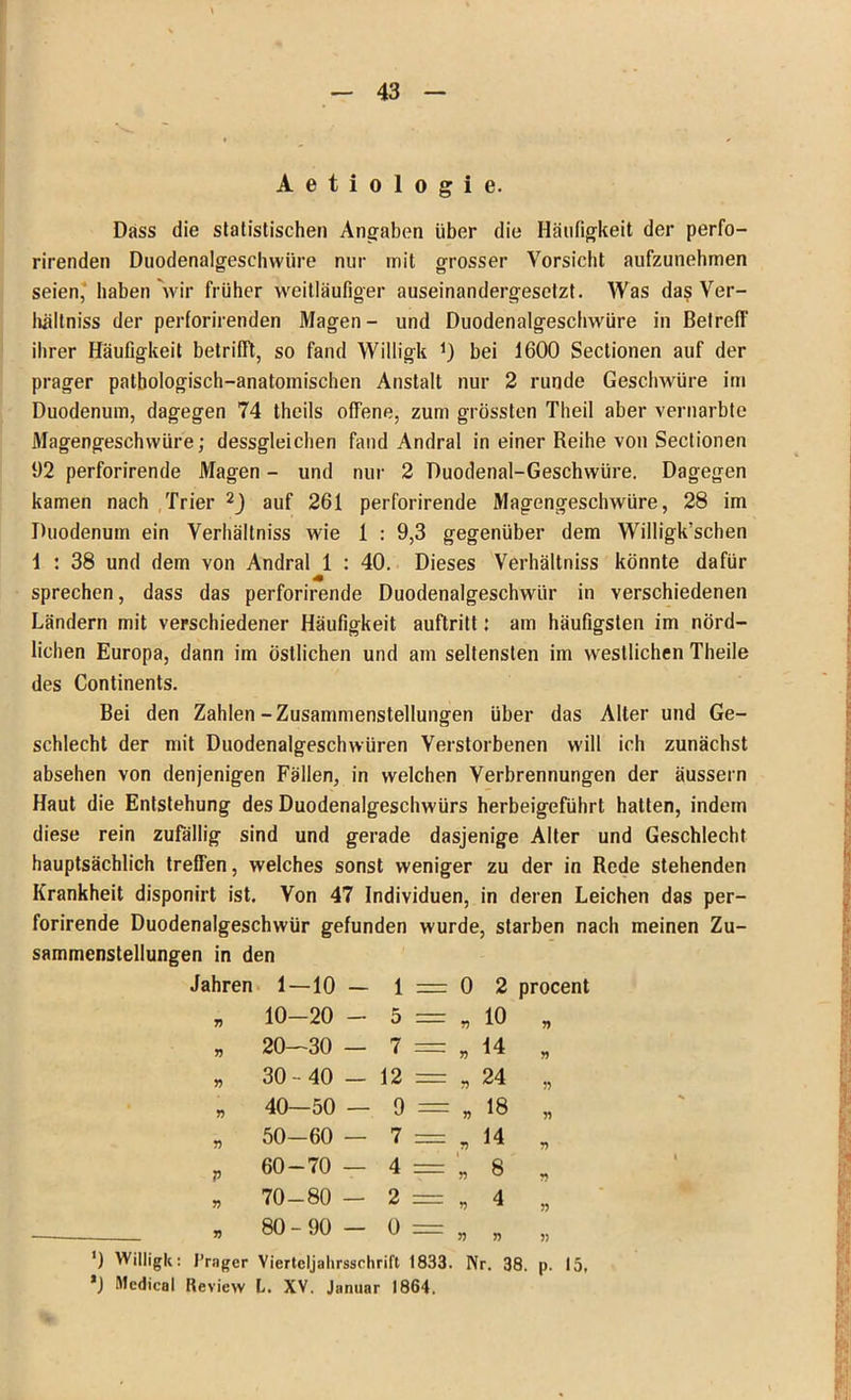 Dass die statistischen Angaben über die Häufigkeit der perfo- rirenden Duodenalgeschwüre nur mit grosser Vorsicht aufzunehmen seien, haben Vir früher weitläufiger auseinandergesetzt. Was das Ver- hältniss der perforirenden Magen- und Duodenalgeschwüre in Betreff ihrer Häufigkeit betrifft, so fand Willigk *) bei 1600 Sectionen auf der prager pathologisch-anatomischen Anstalt nur 2 runde Geschwüre im Duodenum, dagegen 74 theils offene, zum grössten Theil aber vernarbte Magengeschwüre; dessgleichen fand Andral in einer Reihe von Sectionen 1)2 perforirende Magen - und nur 2 Duodenal-Geschwüre. Dagegen kamen nach Trier 2J auf 261 perforirende Magengeschwüre, 28 im Duodenum ein Verhältniss wie 1 : 9,3 gegenüber dem Willigk’schen 1 : 38 und dem von Andral 1 : 40. Dieses Verhältniss könnte dafür sprechen, dass das perforirende Duodenalgeschwür in verschiedenen Ländern mit verschiedener Häufigkeit auftritt; am häufigsten im nörd- lichen Europa, dann im östlichen und am seltensten im westlichen Theile des Continents. Bei den Zahlen-Zusammenstellungen über das Alter und Ge- schlecht der mit Duodenalgeschwüren Verstorbenen will ich zunächst absehen von denjenigen Fällen, in welchen Verbrennungen der äussern Haut die Entstehung des Duodenalgeschwürs herbeigeführt hatten, indem diese rein zufällig sind und gerade dasjenige Alter und Geschlecht hauptsächlich treffen, welches sonst weniger zu der in Rede stehenden Krankheit disponirt ist. Von 47 Individuen, in deren Leichen das per- forirende Duodenalgeschwür gefunden wurde, starben nach meinen Zu- sammenstellungen in den Jahren 1-10 - 1 = 0 2 procent 75 10-20 - 5 = 55 10 55 75 20—30 — 7 — 55 14 55 55 30 - 40 — 12 == 55 24 55 55 40—50 — 9 — 55 18 55 55 50-60 — 7 = 5? 14 55 V 60-70 — 4 = 55 8 55 l 55 70-80 — 2 — 55 4 55 55 80-90 — o — 55 55 5) ') Willigk: Träger Vierteljalirsschrift 1833. Nr. 38. p. 15, ’J Medical Review l. XV. Januar 1864.