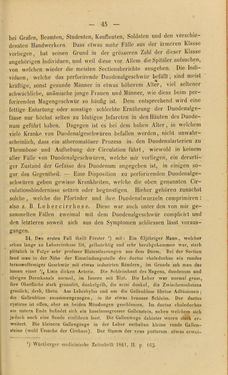bei Grafen, Beamten, Studenten, Kaufleuten, Soldaten und den verschie- densten Handwerkern. Dass etwas mehr Fälle aus der ärmeren Klasse Vorlieben, hat seinen Grund in der grösseren Zahl der dieser Klasse angehörigen Individuen, und weil diese vor Allem die Spitäler aufsuchen, von welchen wieder die meisten Seclionsberichte ausgehen. Die Indi- viduen, welche das perforironde Duodenalgeschwür befällt , sind meist kräftige, sonst gesunde Männer in etwas höherem Alter, viel seltener schwächliche, anämische junge Frauen und Männer, wie diess beim per- forirenden Magengeschwür so häufig ist. Dem entsprechend wird eine fettige Entartung oder sonstige schlechte Ernährung der Duodenalge- fässe nur höchst selten zu blutigen Infarclen in den Häuten des Duode- num geführt haben. Dagegen ist es bei dem hohen Alter, in welchem viele Kranke von Duodenalgeschwüren befallen werden, nicht unwahr- scheinlich, dass ein atheromatöser Prozess in den Duodenalarlerien zu Thrombose und Aufhebung der Circulation führt, wiewohl in keinem aller Fälle von Duodenalgeschwüren, welche mir vorliegen, ein derarti- ger Zustand der Gefässe des Duodenum angegeben ist, in einigen so- gar das Gegentheil. — Eine Disposition zu perforirenden Duodenalge- schwüren geben gewisse Krankheiten, welche die oben genannten Cir— culationshindernisse setzen oder begünstigen. Hieher gehören zunächst solche, welche die Pfortader und ihre Duodenalwurzeln comprimiren : also z. B. Le b er cirr ho s e. Diese war auch unter den von mir ge- sammelten Fällen zweimal mit dem Duodenalgeschwür complicirt und den letzteren soweit sich aus den Symptomen schliessen lässt voraus- gangen. 34. Den ersten Fall theilt Förster ') mit: Ein 63jähriger Mann, welcher schon lange an Lebercirrhose litt, gelbsüchtig und sehr herabgekommen war, starb plötzlich in Folge sehr profuser Blutentleerungen aus dem Darm. Bei der Section fand man in der Nähe der Eimniindungsstelle des ductus choledochus ein rundes terassenförmiges Geschwür mit etwas indurirten Rändern, im Grunde sah man das luinen einer '/, Linie dicken Arterie. Die Schleimhaut des Magens, duodenum und übrigen Darmkanats normal, im Innern mit Blut. Die Leber war normal gross, ihre Oberfläche stark granulirt, dunkelgelb, die acini dunkel, die Zwischensubstanz graulich, derb, fibrös. Am Leberhylus und um die Gallenblase fibröse Adhäsionen; die Gallenblase zusammengezogen, in itir etwas brauner Schleim. Der ductus cysticus ist offen, aber an beiden Mündungen geschlossen. Im ductus choledochus am untern Ende befindet sich ein haselnussgrosser Gallenstein, neben welchem sich jedoch noch eine Sonde einführen lässt. Die Gallenwcge dahinter waren stark er- weitert. Die kleinern Gallengänge in der Leber enthalten kleine runde Gallen- steine (wohl Ursache der Cirrhose). Der Stamm der vena portarum etwas erwei- ') Würzburger mcdicinischc Zeitschrift 1861. II. p. 165.