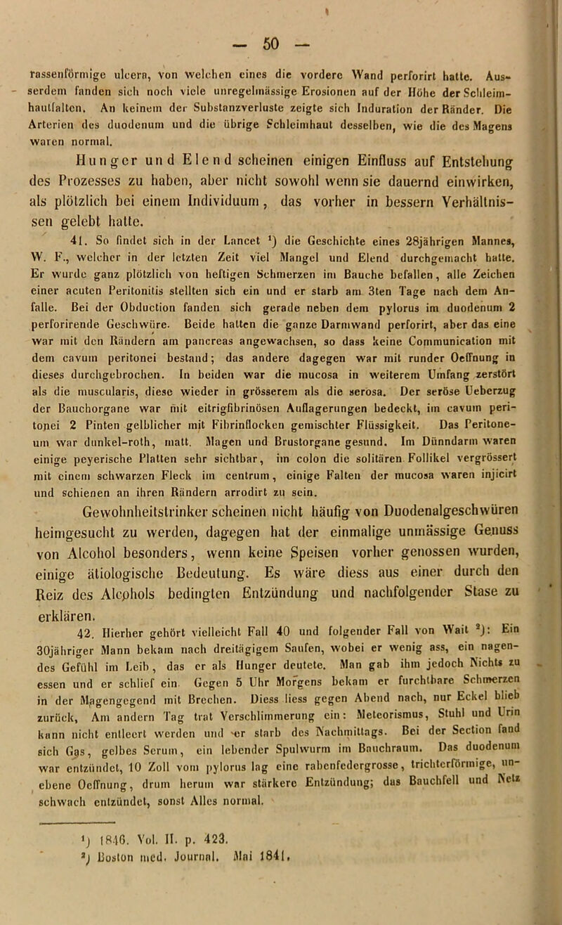 rassenförmige ulcera, Von welchen eines die vordere Wand perforirt hatte. Aus- serdem fanden sicli nocli viele unregelmässige Erosionen auf der Höhe der Schleim- haulfalten. An keinem der Substanzverluste zeigte sich Induration der Ränder. Die Arterien des duodenum und die übrige Schleimhaut desselben, wie die des Magens waren normal. Hunger und Elend scheinen einigen Einfluss auf Entstehung des Prozesses zu haben, aber nicht sowohl wenn sie dauernd einwirken, als plötzlich bei einem Individuum, das vorher in bessern Verhältnis- sen gelebt halte. 4t. So findet sich in der Lnncet ’) die Geschichte eines 28jährigen Mannes, W. F., welcher in der letzten Zeit viel Mangel und Elend durchgemacht hatte. Er wurde ganz plötzlich von heftigen Schmerzen im Bauche befallen, alle Zeichen einer acuten Peritonitis stellten sich ein und er starb am 3ten Tage nach dem An- falle. Bei der Obduction fanden sich gerade neben dem pylorus im duodenum 2 perforirende Geschwüre. Beide halten die ganze Darmwand perforirt, aber das eine war mit den Rändern am pancreas angewachsen, so dass keine Communication mit dem cavuin peritonei bestand; das andere dagegen war mit runder Oeffnung in dieses durchgebrochen. In beiden war die inucosa in weiterem Umfang zerstört als die muscularis, diese wieder in grösserem als die serosa. Der seröse Ueberzug der Bauchorgane war mit eitrigfibrinösen Auflagerungen bedeckt, im cavum peri- tojiei 2 Pinten gelblicher mit Fibrinflocken gemischter Flüssigkeit. Das Peritone- um war dunkel-roth, matt, Magen und Brustorgane gesund. Im Dünndarm waren einige pcyerische Platten sehr sichtbar, im colon die solitären Follikel vergrössert mit einem schwarzen Fleck im centrum, einige Falten der mucosa waren injicirt und schienen an ihren Rändern arrodirt zu sein. Gewohnheitstrinker scheinen nicht häufig von Duodenalgeschwüren heimgesucht zu werden, dagegen hat der einmalige unmässige Genuss von Alcohol besonders, wenn keine Speisen vorher genossen wrurden, einige ätiologische Bedeutung. Es wäre diess aus einer durch den Reiz des Alcphols bedingten Entzündung und nachfolgender Stase zu erklären. 42. Hierher gehört vielleicht Fall 40 und folgender Pall von Wait * 2): Ein 30jähriger Mann bekam nach dreitägigem Saufen, wobei er wenig ass, ein nagen- des Gefühl im Leib, das er als Hunger deutete. Man gab ihm jedoch Nichts zu essen und er schlief ein Gegen 5 Uhr Morgens bekam er furchtbare Schmerzen in der Magengegend mit Brechen. Diess liess gegen Abend nach, nur Eckel blieb zurück. Am andern Tag trat Verschlimmerung ein: Metcorismus, Stuhl und Urin kann nicht entleert werden und njr starb des Nachmittags. Bei der Section fand sich Gps, gelbes Serum, ein lebender Spulwurm im Bauchrauin. Das duodenum war entzündet, 10 Zoll vom pylorus lag eine rabenfedergrosse, trichterförmige, un- ebene OcfTnung, drum herum war stärkere Entzündung; das Bauchfell und Netz schwach entzündet, sonst Alles normal. >) 1846. Yol. II. p. 423. 2) Boston mcd. Journal. Mai 1841,