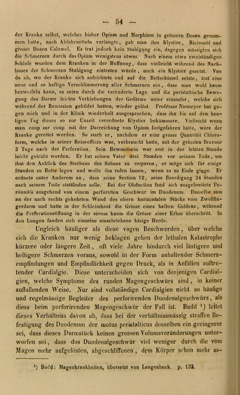 der Kranke selbst, welcher bisher Opium und Morphium in grössern Dosen genom- men hatte, nach Abführmitteln verlangte, gab man ihm Klystire, Ricinusöl und grosse Dosen Calomcl. Es trat jedoch kein Stuhlgang ein, dagegen mässigten sich die Schmerzen durch das Opium wenigstens etwas. Nach einem etwa zweistündigen Schlafe wurden dem Kranken in der Hoffnung, dass vielleicht Während des Nach- lasses der Schmerzen Stuhlgang eintreten würde, noch ein Klystier gesetzt. Von da ab, wo der Kranke sich aufrichtete und auf die Beltschüssel setzte, trat eine neue und so heftige Verschlimmerung aller Schmerzen ein , dass man wohl kaum bezweifeln kann, es seien durch die veränderte Lage und die peristaltische Bewe- gung des Darms leichte Verklebungen der Gedärme unter einander, welche sich während der Remission gebildet hatten, wieder gelöst Professor Niemeyer hat ge- gen mich und in der Klinik wiederholt ausgesprochen, dass ihn bis auf den heu- tigen Tag dieses so zur Unzeit verordneto Klystier bekümmere. Vielleicht wenn man coup sur coup mit der Darreichung von Opium fortgefahren hätte, wäre der Kranke gerettet worden. So starb er, nachdem er eine grosse Quantität Chloro- form, welche in seiner ReiseofTicin war, verbraucht hatte, mit der grössten Bravour 3 Tage nach der Perforation. Sein Bewusstsein war erst in der letzten Stunde leicht getrübt worden. Er bat seinen Vater drei Stunden vor seinem Tode, um ihm den Anblick des Sterbens des Sohnes zu ersparen, er möge sich für einige Stunden zu Bette legen und wolle ihn rufen lassen, wenn es zu Ende ginge. Er ordnete unter Anderem an, dass seine Section 12, seine Beerdigung 24 Stunden nach seinem Tode stattfinden solle. Bei der Obduction fand sich ausgebreitetc Pe- ritonitis ausgehend von einem perforirten Geschwür im Duodenum. Dasselbe sass an der nach rechts gekehrten Wand des obern horizontalen Stücks vom Zwölffin- gerdarm und hatte in der Schleimhaut die Grösse eines halben Guldens, während die Perforationsöffnung in der serosa kaum die Grösse einer Erbse überschritt. In den Lungen fanden sich einzelne umschriebene käsige Herde. Ungleich häufiger als diese vagen Beschwerden, über welche sich die Kranken nur wenig beklagen gehen der lethalen Katastrophe kürzere oder längere Zeit, oft viele Jahre hindurch viel lästigere und heftigere Schmerzen voraus, sowohl in der Form anhaltender Schmerz- empfindungen und Empfindlichkeit gegen Druck, als in Anfällen auftre- tender Cardialgie. Diese unterscheiden sich von denjenigen Cardial— gien, welche Symptome des runden Magengeschwürs sind, in keiner auffallenden Weise. Nur sind vollständige Cardialgien nicht so häufige und regelmässige Begleiter des perforirenden Duodenalgeschwürs, als diess beim perforirenden Magengeschwür der Fall ist. Budd ’j leitet dieses Verhältniss davon ab, dass bei der verhältnissmässig straffen Be- festigung des Duodenum der motus perislalticus desselben ein geringerer sei, dass dieses Darmslüek keinen grossen Volumsveränderungen unter- worfen sei, dass das Duodenalgeschwür viel weniger durch die vom Magen mehr aufgelösten, abgcschliffenen , dem Körper schon mehr as- 1) Budd: Magenkrankheiten, übersetzt von Langcnbeck. p. 132.