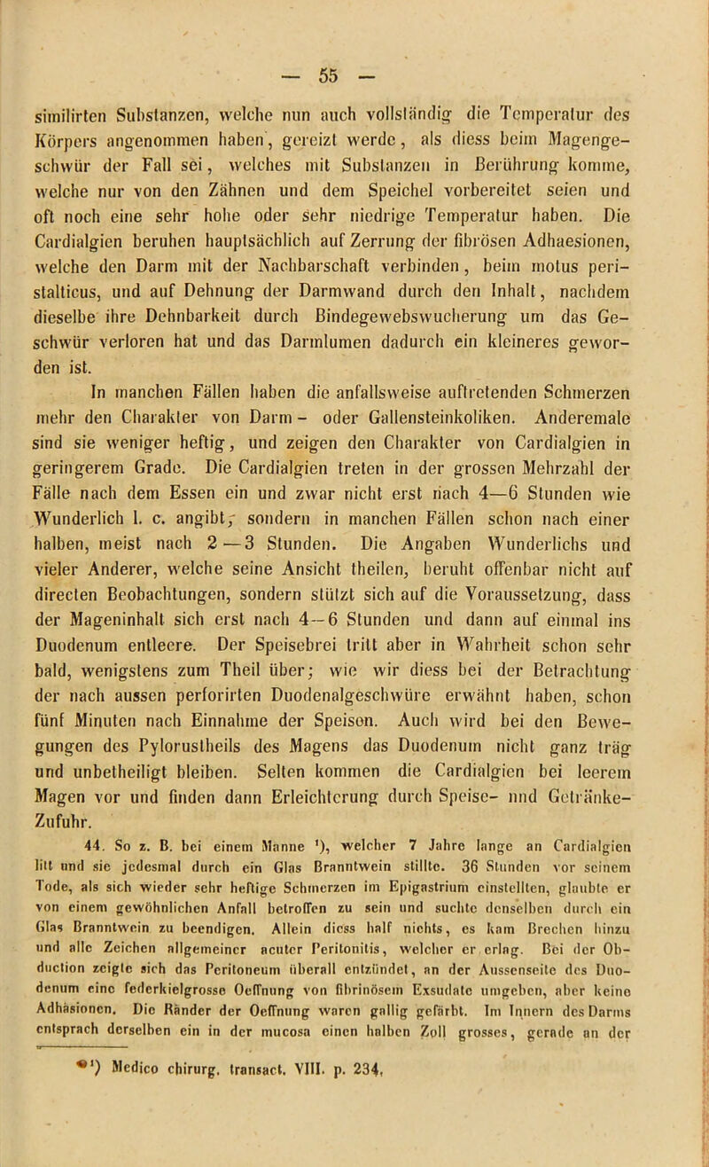 similirten Substanzen, welche nun auch vollständig die Temperatur des Körpers angenommen haben, gereizt werde, als diess beim Magenge- schwür der Fall sei, welches mit Substanzen in Berührung komme, welche nur von den Zähnen und dem Speichel vorbereitet seien und oft noch eine sehr hohe oder sehr niedrige Temperatur haben. Die Cardialgicn beruhen hauptsächlich auf Zerrung der fibrösen Adhaesionen, welche den Darm mit der Nachbarschaft verbinden , beim inotus peri- slalticus, und auf Dehnung der Darmwand durch den Inhalt, nachdem dieselbe ihre Dehnbarkeit durch Bindegewebswucherung um das Ge- schwür verloren hat und das Darmlumen dadurch ein kleineres gewor- den ist. In manchen Fällen haben die anfallsweise auftretenden Schmerzen mehr den Charakter von Darm - oder Gallensteinkoliken. Anderemale sind sie weniger heftig, und zeigen den Charakter von Cardialgien in geringerem Grade. Die Cardialgien treten in der grossen Mehrzahl der Fälle nach dem Essen ein und zwar nicht erst riach 4—6 Stunden wie Wunderlich 1. c. angibt/ sondern in manchen Fällen schon nach einer halben, meist nach 2—3 Stunden. Die Angaben Wunderlichs und vieler Anderer, welche seine Ansicht theilen, beruht offenbar nicht auf directen Beobachtungen, sondern stützt sich auf die Voraussetzung, dass der Mageninhalt sich erst nach 4—6 Stunden und dann auf einmal ins Duodenum entleere. Der Speisebrei tritt aber in Wahrheit schon sehr bald, wenigstens zum Theil über; wie wir diess bei der Betrachtung der nach aussen perforirten Duodenalgeschwüre erwähnt haben, schon fünf Minuten nach Einnahme der Speisen. Auch wird bei den Bewe- gungen des Pylorustheils des Magens das Duodenum nicht ganz träg und unbetheiligt bleiben. Selten kommen die Cardialgien bei leerem Magen vor und finden dann Erleichterung durch Speise- und Getränke- Zufuhr. 44. So z. B. bei einem Manne ')? welcher 7 Jahre lange an Cardialgien litt und sic jedesmal durch ein Glas Branntwein stillte. 36 Stunden vor seinem Tode, als sich wieder sehr heftige Schmerzen im Epigastrium einstellten, glaubte, er von einem gewöhnlichen Anfall helrotTen zu sein und suchte denselben durch ein Glas Branntwein zu beendigen. Allein diess half nichts, es kam Brechen hinzu und alle Zeichen allgemeiner acuter Peritonitis, welcher er erlag. Bei der Ob- duclion zeigte sich das Peritoneum überall entzündet, an der Ausscnseilc des Duo- denum eine fcderkielgrosse OefTnung von fibrinösem Exsudate umgeben, aber keino Adhäsionen. Die Ränder der OelTnung waren gallig gefärbt. Im Innern des Darms entsprach derselben ein in der mucosa einen halben Zoll grosses, gerade an der Medico chirurg. transact. VIII. p. 234,