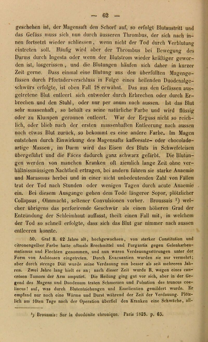 geschehen ist, der Magensaft den Schorf auf, so erfolgt ßlutauslritt und das Gefäss muss sich nun durch äusseren Thrombus, der sich nach in- nen fortsetzt wieder schliessen, wenn nicht der Tod durch Verblutung eintreten soll. Häufig wird aber der Thrombus bei Bewegung des Darms durch Ingesta oder wenn der Blutslrom wieder kräftiger gewor- den ist, losgerissen , und die Blutungen häufen sich daher in kurzer Zeit gerne. Dass einmal eine Blutung aus den überfüllten Magenge- fässen durch Pfortaderverschluss in Folge eines heilenden Duodenalge- schwürs erfolgte, ist oben Fall 18 erwähnt. Das aus den Gefässen aus- getretene Blut entleert sich entweder durch Erbrechen oder durch Er- brechen. und den Stuhl, oder nur per anuin nach aussen. Ist das Blut sehr massenhaft, so behält es seine natürliche Farbe und wird flüssig oder zu Klumpen geronnen entleert. War der Erguss nicht so reich- lich, oder blieb nach der ersten massenhaften Entleerung nach aussen noch etwas Blut zurück, so bekommt es eine andere Farbe. Im Magen entstehen durch Einwirkung des Magensafts kaffeesatz- oder chocolade- artige Massen, im Darm wird das Eisen des Bluts in Schwefeleisen übergeführt und die Fäces dadurch ganz schwarz gefärbt. Die Blutun- gen werden von manchen Kranken oft ziemlich lange Zeit ohne ver- hältnissmässigen Nachtheil ertragen, bei andern führen sie starke Anaemie und Marasmus herbei und in einer nicht unbedeutenden Zahl von Fällen trat der Tod nach Stunden oder wenigen Tagen durch acute Anaemie ein. Bei diesem Ausgange gehen dem Tode längerer Sopor, plötzlicher Collapsus, Ohnmacht, seltener Convulsionen vorher. Broussais J) wel- cher übrigens das perforirende Geschwür als einen höheren Grad der Entzündung der Schleimhaut auffasst, theilt einen Fall mit, in welchem der Tod so schnell erfolgte, dass sich das Blut gar nimmer nach aussen entleeren konnte. 50. Graf R. 62 Jahre alt, hochgewachsen, von starker Constitution und citronengelber Farbe hatte oftmals Brechmittel und Purgantia gegen Gelenksrheu- matismus und Flechten genommen, und nun waren Verdauungsstörungen unter der Form von Aufstossen eingetreten. Durch Evacuantien wurden sie nur vermehrt; aber durch strenge Diät wurde seine Verdauung nun besser als seit mehreren Jah- ren. Zwei Jahre lang hielt es an; nach dieser Zeit wurde R. wegen eines can- cröscn Tumors der Arm amputirt. Die Heilung ging gut vor sich, aber in der Ge- gend des Magens und Duodenum traten Schmerzen und Pulsation des truncus coe- liacus ! auf, was dureh Blutentziehungen und Emolientien gemildert wurde. Er empfand nur noch eine Wärme und Durst während der Zeit der Verdauung. Plötz- lich am lOten Tage nach der Operation überfiel den Kranken eine Schwäche, all- Broussais: Sur In duodenile chronique, Paris 1825. p. 65.