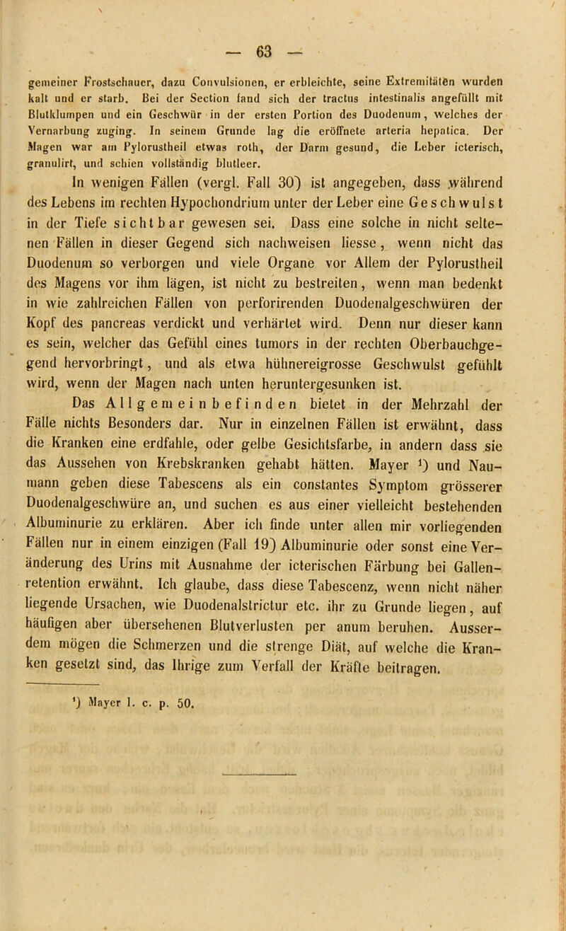 gemeiner Frostscliaucr, dazu Convulsioncn, er erbleichte, seine Extremitäten wurden kalt und er starb. Bei der Section (and sich der tractus intestinalis angefüllt mit Blutklumpen und ein Geschwür in der ersten Portion des Duodenum, welches der Vernarbung zuging. In seinem Grunde lag die eröffnete arleria hepatica. Der Magen war am Pylorustheil etwas roth, der Darm gesund, die Leber icterisch, granulirt, und schien vollständig blutleer. In wenigen Fällen (vergl. Fall 30) ist angegeben, dass .während des Lebens im rechten Hypochondrium unter der Leber eine Geschwulst in der Tiefe sichtbar gewesen sei. Dass eine solche in nicht selte- nen Fällen in dieser Gegend sich nachweisen liesse, wenn nicht das Duodenum so verborgen und viele Organe vor Allem der Pylorustheil des Magens vor ihm lägen, ist nicht zu bestreiten, wenn man bedenkt in wie zahlreichen Fällen von perforirenden Duodenalgeschwüren der Kopf des pancreas verdickt und verhärtet wird. Denn nur dieser kann es sein, welcher das Gefühl eines tumors in der rechten Oberbauchge- gend hervorbringt, und als etwa hühnereigrosse Geschwulst gefühlt wird, wenn der Magen nach unten heruntergesunken ist. Das Allgemeinbefinden bietet in der Mehrzahl der Fälle nichts Besonders dar. Nur in einzelnen Fällen ist erwähnt, dass die Kranken eine erdfahle, oder gelbe Gesichtsfarbe, in andern dass sie das Aussehen von Krebskranken gehabt hätten. Mayer J) und Nau- mann geben diese Tabescens als ein constantes Symptom grösserer Duodenalgeschwüre an, und suchen es aus einer vielleicht bestehenden Albuminurie zu erklären. Aber ich finde unter allen mir vorliegenden Fällen nur in einem einzigen (Fall 19) Albuminurie oder sonst eine Ver- änderung des Urins mit Ausnahme der icterischen Färbung bei Gallen- retention erwähnt. Ich glaube, dass diese Tabescenz, wenn nicht näher liegende Ursachen, wie Duodenalslrictur etc. ihr zu Grunde liegen, auf häufigen aber übersehenen Blutverlusten per anum beruhen. Ausser- dem mögen die Schmerzen und die strenge Diät, auf welche die Kran- ken gesetzt sind, das Ihrige zum Verfall der Kräfte beitragen.