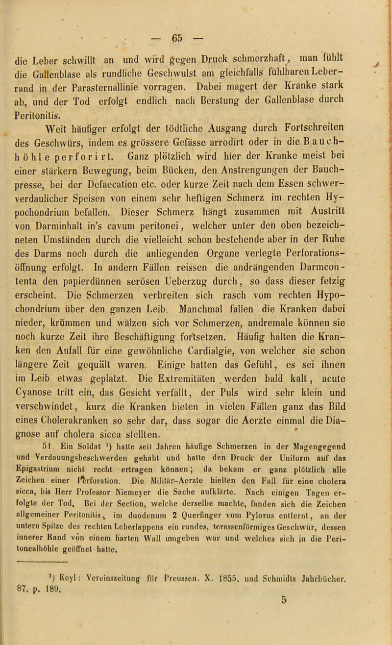 . die Leber schwillt an und wird gegen Druck schmerzhaft, man fühlt ^ die Gallenblase als rundliche Geschwulst am gleichfalls fühlbaren Leber- rand in der Parasternallinie vorragen. Dabei magert der Kranke stark ab, und der Tod erfolgt endlich nach Berstung der Gallenblase durch Peritonitis. Weit häufiger erfolgt der tödtliche Ausgang durch Fortschreilen des Geschwürs, indem es grössere Gefässe arrodirt oder in die Bauch- höhle perforirt. Ganz plötzlich wird hier der Kranke meist bei einer starkem Bewegung, beim Bücken, den Anstrengungen der Bauch- presse, bei der Defaecation etc. oder kurze Zeit nach dem Essen schwer- verdaulicher Speisen von einem sehr heftigen Schmerz im rechten Hy- pochondrium befallen. Dieser Schmerz hängt zusammen mit Austritt von Darminhalt in’s cavum peritonei, welcher unter den oben bezeich- neten Umständen durch die vielleicht schon bestehende aber in der Ruhe des Darms noch durch die anliegenden Organe verlegte Perforations- Öffnung erfolgt, ln andern Fällen reissen die andrängenden Darmebn- tenta den papierdünnen serösen Ueberzug durch, so dass dieser fetzig erscheint. Die Schmerzen verbreiten sich rasch vom rechten Hypo- chondrium über den ganzen Leib. Manchmal fallen die Kranken dabei nieder, krümmen und wälzen sich vor Schmerzen, andremale können sie noch kurze Zeit ihre Beschäftigung for'tsetzen. Häufig halten die Kran- ken den Anfall für eine gewöhnliche Cardialgie, von welcher sie schon längere Zeit gequält waren. Einige hatten das Gefühl, es sei ihnen im Leib etwas geplatzt. Die Extremitäten werden bald kalt, acute Cyanose tritt ein, das Gesicht verfällt, der Puls wird sehr klein und verschwindet, kurz die Kranken bieten in vielen Fällen ganz das Bild eines Cholerakranken so sehr dar, dass sogar die Aerzte einmal die Dia- gnose auf cholera sicca stellten. 51. Ein Soldat ’) hatte seit Jahren häufige Schmerzen in der Magengegend und Verdauungsbeschwerden gehabt und hatte den Druck- der Unitorm auf das Epigastriuni nicht recht ertragen können; da bekam er ganz plötzlich alle Zeichen einer Perforation. Die Militär-Acrzte hielten den Fall für eine cholera sicca, bis Herr Professor Niemeyer die Sache aufklärte. Nach einigen Tagen er- folgte der Tod, Bei der Section, welche derselbe machte, fanden sich die Zeichen allgemeiner Peritonitis, im duodenum 2 Querfinger vom Pylorus entfernt, an der untern Spitze des rechten Lcbcrlnppens ein rundes, tcrassenförmiges Geschwür, dessen iunercr Rand von einem harten Wall umgeben war und welches sich in die Peri- tonealhöhle geöffnet hatte. *) Kcyl: Yereinszeitung für Prcusscn. X. 1855. und Schmidts Jahrbücher. 87. p. 189. 5