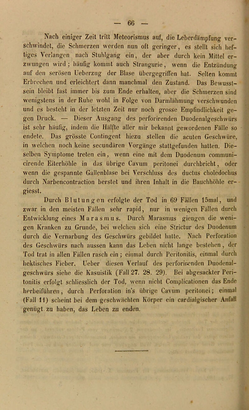 Nach einiger Zeit tritt Meteorismus auf, die Leberdämpfung ver- schwindet, die Schmerzen werden nun oft geringer, es stellt siel» hef- tiges Verlangen nach Stuhlgang ein, der aber durch kein Mittel er- zwungen wird ; häufig kommt auch Slrangurie, wenn die Entzündung auf den serösen Ueberzug der Blase übergegrilfen hat. Selten kommt Erbrechen und erleichtert dann manchmal den Zustand. Das Bewusst- sein bleibt fast immer bis zum Ende erhalten, aber die Schmerzen sind wenigstens in der Ruhe wohl in Folge von Darmlähmung verschwunden und es besteht in der letzten Zeit nur noch grosse Empfindlichkeit ge- gen Druck. — Dieser Ausgang des perforirenden Duodenalgeschwürs ist sehr häufig, indem die Hälfte aller mir bekannt gewordenen Fälle so endete. Das grösste Contingent hiezu stellen die acuten Geschwüre, in welchen noch keine secundären Vorgänge stattgefunden hatten. Die- selben Symptome treten ein, wenn eine mit dem Duodenum communi- cirende Eiterhöhle in das übrige Cavum peritonei durchbricht, oder wenn die gespannte Gallenblase bei Verschluss des ductus choledochus durch Narbencontraction berstet und ihren Inhalt in die Bauchhöhle er- giesst. Durch Blutungen erfolgte der Tod in 69 Fällen 15mal, und zwar in den meisten Fällen sehr rapid, nur in wenigen Fällen durch Entwicklung eines Marasmus. Durch Marasmus giengen die weni- gen Kranken zu Grunde, bei welchen sich eine Strictur des Duodenum durch die Vernarbung des Geschwürs gebildet halte. Nach Perforation des Geschwürs nach aussen kann das Leben nicht lange bestehen , der Tod trat in allen Fällen rasch ein; einmal durch Peritonitis, einmal durch hektisches Fieber. Ueber diesen Verlauf des perforirenden Duodenal- geschwürs siehe die Kasuistik (Fall 27. 28. 29). Bei abgesackter Peri- tonitis erfolgt schliesslich der Tod, wenn nicht Complicationen das Ende herbeiführen, durch Perforation in’s übrige Cavum peritonei; einmal (Fall 11) scheint bei dem geschwächten Körper ein cardialgischer Anfall genügt zu haben, das Leben zu enden.