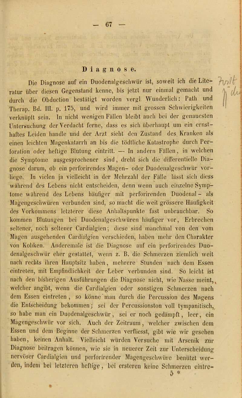 Diagnose. Die Diagnose auf ein Duodenalgeschwür ist, soweit ich die Lite- ratur über diesen Gegenstand kenne, bis jetzt nur einmal gemacht und durch die Obduction bestätigt worden vergl Wunderlich: Palh und Therap. Bd. 111. p. 175, und wird immer mit grossen Schwierigkeiten verknüpft sein. In nicht wenigen Fällen bleibt auch bei der genauesten Untersuchung der Verdacht ferne, dass es sich überhaupt um ein ernst- haftes Leiden handle und der Arzt sieht den Zustand des Kranken als einen leichten Magenkatarrh an bis die tödlliche Katastrophe durch Per- foration oder heftige Blutung eintritt. — In andern Fällen, in welchen die Symptome ausgesprochener sind, dreht sich die differentielle Dia- gnose darum, ob ein perforirendes Magen- oder Duodenalgeschwür vor- liege. In vielen ja vielleicht in der Mehrzahl der Fälle lässt sich diess während des Lebens nicht entscheiden, denn wenn auch einzelne Symp- tome während des Lebens häufiger mit perforirenden Duodenal - als Magengeschwüren verbunden sind, so macht die weit grössere Häufigkeit des Vorkommens letzterer diese Anhaltspunkte fast unbrauchbar. So kommen Blutungen bei Duodenalgeschwüren häufiger vor, Erbrechen seltener, noch seltener Cardialgien; diese sind manchmal von den vom Magen ausgehenden Cardialgien verschieden, haben mehr den Charakter von Koliken. Anderemale ist die Diagnose auf ein perforirendes Duo- denalgeschwür eher gestattet, wenn z. B. die Schmerzen ziemlich weit nach rechts ihren Hauptsilz haben, mehrere Stunden nach dem Essen eintrelen, mit Empfindlichkeit der Leber verbunden sind. So leicht ist nach den bisherigen Ausführungen die Diagnose nicht, wie Nasse meint, % welcher angibt, wenn die Cardialgien oder sonstigen Schmerzen nach dem Essen eintreten , so könne man durch die Percussion des Magens die Entscheidung bekommen; sei der Percussionsion voll tympanitisch, so habe man ein Duodenalgeschwür, sei er noch gedämpft, leer, ein Magengeschwür vor sich. Auch der Zeitraum, welcher zwischen dem Essen und dem Beginne der Schmerzen verfliesst, gibt wie wir gesehen haben, keinen Anhalt. Vielleicht würden Versuche mit Arsenik zur Diagnose beitragen können, wie sie in neuerer Zeit zur Unterscheidung nervöser Cardialgien und perforirender Magengeschwüre benützt wer- den, indem bei letzteren heftige, bei ersteren keine Schmerzen cinlre- 5 *