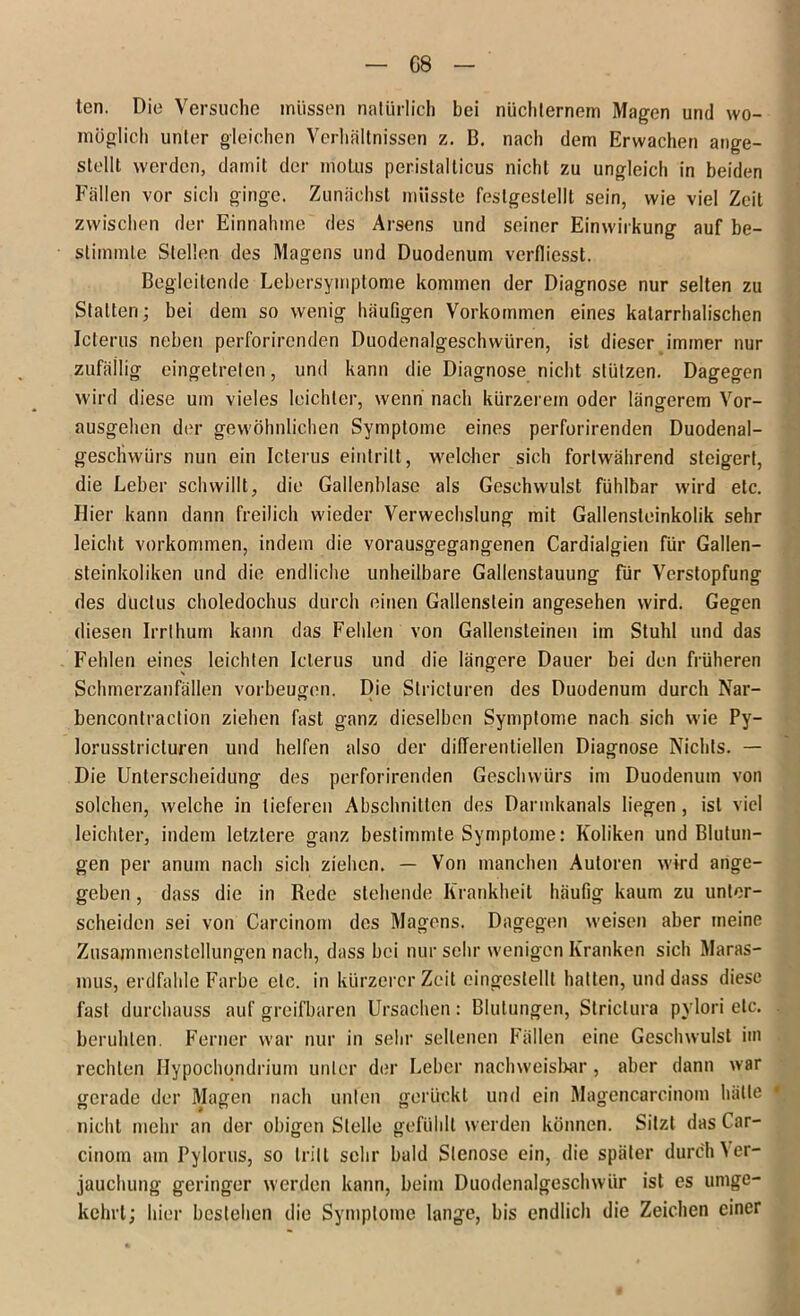 G8 ten. Die Versuche müssen natürlich bei nüchternem Magen und wo- möglich unter gleichen Verhältnissen z. B. nach dem Erwachen ange- stellt werden, damit der molus peristalticus nicht zu ungleich in beiden Fällen vor sich ginge. Zunächst müsste feslgeslellt sein, wie viel Zeit zwischen der Einnahme des Arsens und seiner Einwirkung auf be- stimmte Stellen des Magens und Duodenum verfliesst. Begleitende Lebersymptome kommen der Diagnose nur selten zu Statten; bei dem so wenig häufigen Vorkommen eines katarrhalischen Icterus neben perforirenden Duodenalgeschwüren, ist dieser immer nur zufällig eingetreten, und kann die Diagnose nicht stützen. Dagegen wird diese um vieles leichter, wenn nach kürzerem oder längerem Vor- ausgehen der gewöhnlichen Symptome eines perforirenden Duodenal- geschwürs nun ein Icterus eint ritt, welcher sich fortwährend steigert, die Leber schwillt, die Gallenblase als Geschwulst fühlbar wird etc. Hier kann dann freilich wieder Verwechslung mit Gallensteinkolik sehr leicht verkommen, indem die vorausgegangenen Cardialgien für Gallen- steinkoliken und die endliche unheilbare Gallenstauung für Verstopfung des düclus choledochus durch einen Gallenstein angesehen wird. Gegen diesen Irrthum kann das Fehlen von Gallensteinen im Stuhl und das Fehlen eines leichten Icterus und die längere Dauer bei den früheren Schmerzanfällen Vorbeugen. Die Stricturen des Duodenum durch Nar- bencontraction ziehen fast ganz dieselben Symptome nach sich wie Py- lorusstricturen und helfen also der differentiellen Diagnose Nichts. — Die Unterscheidung des perforirenden Geschwürs im Duodenum von solchen, welche in tieferen Abschnitten des Darmkanals liegen , ist viel leichter, indem letztere ganz bestimmte Symptome: Koliken und Blutun- gen per anuin nach sich ziehen. — Von manchen Autoren wird ange- geben , dass die in Rede stehende Krankheit häufig kaum zu unter- scheiden sei von Carcinom des Magens. Dagegen weisen aber meine Zusammenstellungen nach, dass bei nur sehr wenigen Kranken sich Maras- mus, erdfahle Farbe etc. in kürzerer Zeit eingestellt hatten, und dass diese fast durchauss auf greifbaren Ursachen: Blutungen, Striclura pylori etc. beruhten. Ferner war nur in sehr seltenen Fällen eine Geschwulst im rechten Hypochqndrium unter der Leber nachweisbar, aber dann war gerade der Magen nach unten gerückt und ein Magencarcinom hätte * nicht mehr an der obigen Stelle gefühlt werden können. Sitzt das Car- cinom am Pylorus, so tritt sehr bald Stenose ein, die später durch Ver- jauchung geringer werden kann, beim Duodenalgeschwür ist es umge- kehrt; hier bestehen die Symptome lange, bis endlich die Zeichen einer