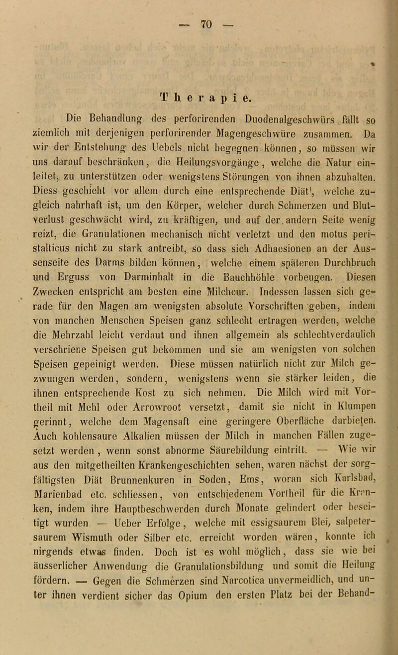 T herapi e. Die Behandlung- des perforirenden Duodenalgeschwürs fällt so ziemlich mit derjenigen perforirender Magengeschwüre zusammen. Da wir der Entstehung des Ucbels nicht begegnen können, so müssen wir uns darauf beschränken, die Heilungsvorgänge, welche die Natur ein- leilet, zu unterstützen oder wenigstens Störungen von ihnen abzuhalten. Diess geschieht vor allem durch eine entsprechende Diät1, welche zu- gleich nahrhaft ist, um den Körper, welcher durch Schmerzen und Blut- verlust geschwächt wird, zu kräftigen, und auf der.andern Seite wenig reizt, die Granulationen mechanisch nicht verletzt und den motus peri— stalticus nicht zu stark antreibt, so dass sich Adhaesionen an der Aus- senseite des Darms bilden können, welche einem späteren Durchbruch und Erguss von Darminhalt in die Bauchhöhle Vorbeugen. Diesen Zwecken entspricht am besten eine Milchcur. Indessen lassen sich ge- rade für den Magen am wenigsten absolute Vorschriften geben, indem von manchen Menschen Speisen ganz schlecht ertragen werden, welche die Mehrzahl leicht verdaut und ihnen allgemein als schlechtverdaulich verschriene Speisen gut bekommen und sie am wenigsten von solchen Speisen gepeinigt werden. Diese müssen natürlich nicht zur Milch ge- zwungen werden, sondern, wenigstens wenn sie stärker leiden, die ihnen entsprechende Kost zu sich nehmen. Die Milch wird mit Vor- theil mit Mehl oder Arrowroot versetzt, damit sie nicht in Klumpen gerinnt, welche dem Magensaft eine geringere Oberfläche darbieten. Auch kohlensaure Alkalien müssen der Milch in manchen Fällen zuge- setzt werden , wenn sonst abnorme Säurebildung eintrilt. — Wie wir aus den mitgetheilten Krankengeschichten sehen, waren nächst der sorg- fältigsten Diät Brunnenkuren in Soden, Ems, woran sich Karlsbad, Marienbad etc. schliessen, von entschiedenem Vorlheil Für die Kran- ken, indem ihre Hauptbeschwerden durch Monate gelindert oder besei- tigt wurden — Ueber Erfolge, welche mit essigsaurem Blei, salpeter- saurem Wismuth oder Silber etc. erreicht worden wären, konnte ich ( nirgends etwas finden. Doch ist es wohl möglich, dass sie wie bei äusserlicher Anwendung die Granulationsbildung und somit die Heilung fördern. — Gegen die Schmerzen sind Narcotica unvermeidlich, und un- ter ihnen verdient sicher das Opium den ersten Platz bei der Behänd-