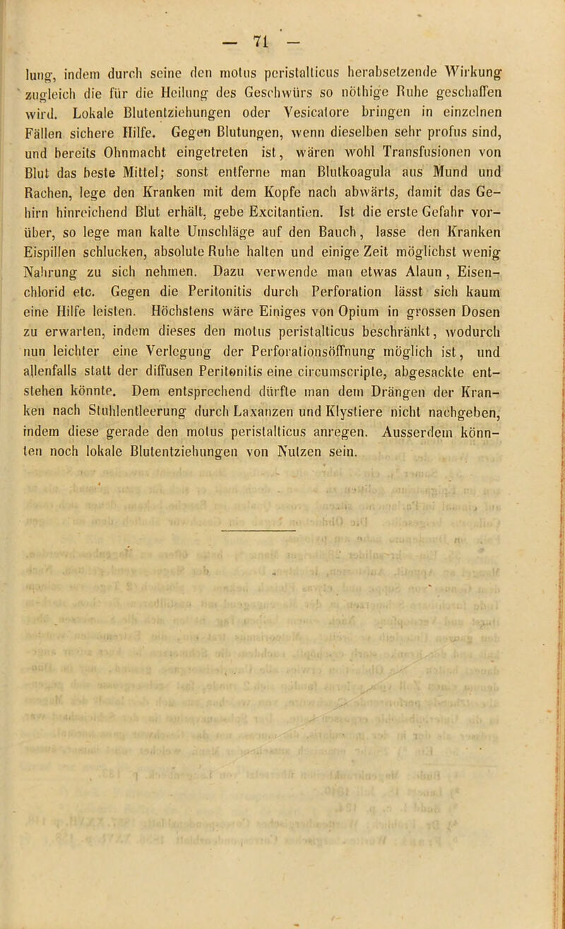 lang, indem durch seine den motus pcristalticus herabsetzende Wirkung zugleich die für die Heilung des Geschwürs so nöthige Ruhe geschalTen wird. Lokale Blutentziehungen oder Vesicalore bringen in einzelnen Fällen sichere Hilfe. Gegen Blutungen, wenn dieselben sehr profus sind, und bereits Ohnmacht eingetreten ist, wären wohl Transfusionen von Blut das beste Mittel; sonst entferne man ßlutkoagula aus Mund und Rachen, lege den Kranken mit dem Kopfe nach abwärts, damit das Ge- hirn hinreichend Blut erhält, gebe Excitanüien. Ist die erste Gefahr vor- über, so lege man kalte Umschläge auf den Bauch, lasse den Kranken Eispillen schlucken, absolute Ruhe halten und einige Zeit möglichst wenig Nahrung zu sich nehmen. Dazu verwende man etwas Alaun, Eisen- chlorid etc. Gegen die Peritonitis durch Perforation lässt sich kaum eine Hilfe leisten. Höchstens wäre Einiges von Opium in grossen Dosen zu erwarten, indem dieses den motus peristalticus beschränkt, wodurch nun leichter eine Verlegung der Perforationsöffnung möglich ist, und allenfalls statt der diffusen Peritonitis eine circumscripte, abgesackle ent- stehen könnte. Dem entsprechend dürfte man dem Drängen der Kran- ken nach Stuhlentleerung durch Laxanzen und Klystiere nicht nachgeben, indem diese gerade den motus peristalticus anregen. Ausserdem könn- ten noch lokale Blutentziehungen von Nutzen sein.