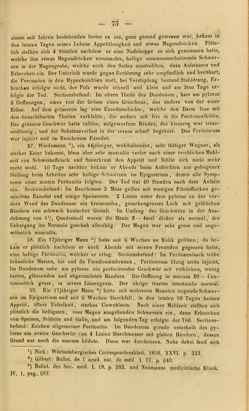— 73 — einem seit Jahren bestehenden foetor ex ore, ganz gesund gewesen war, bekam in den letzten Tagen seines Lebens Appetitlosigkeit und etwas Magendrücken. Plötz- lich stellten sich 4 Stunden nachdem er eine Nudelsuppe zu sich genommen hatte, welche ihm etwas Magendrücken verursachte, heftige zusaminenschnürende Schmer- zen in der Magengrube, welche nach den Seiten ausstrahltcn, dazu Aufstossen und Erbrechen ein. Der Unterleib wurde gegen Berührung sehr empfindlich und bretthart, die Percussion in den Hypochondrien matt, bei Verstopfung bestand Stuhldrang, Er- brechen erfolgte nicht, der Puls wurde schnell und klein und am 3ten Tage er- folgte der Tod. Sectionsbefund: Im obern Theile des Duodenum, hart am pylorus 2 Oeffnungen, eines von der Grösse eines Groschens, das andere von der einer Erbse. Auf dem grösseren lag eine Exsudatschichte, welche den Darm lose mit den dienachtbarten Theilen verklebte, die andere sah frei in die Peritonealhöhle. Das grössere Geschwür hatte callöse, aufgeworfene Ränder, das kleinere vt'ar terns- senförmig , und der Substanzverlust in der serosa scharf begränzt. Das Peritoneum war injicirt und im Bauchraum Exsudat. 57. Wiedemann *), ein 44jähriger, wohlhabender, sehr thätiger Wagner, als starker Esser bekannt, blass aber sehr musculös verlor nach einer reichlichen Mahl- zeit von Schweinefleisch und Sauerkraut den Appetit und fühlte sich nicht mehr recht wohl. 10 Tage nachher bekam er Abends beim Aufrichten aus gebogener Stellung beim Arbeiten sehr heftige Schmerzen im Epigastrium , denen alle Symp- tome einer acuten Peritonitis folgten. Der Tod trat 40 Stunden nach dem Anfälle ein. Sectionsbefund: Im ßauchraum 2 Maas gelbes mit wenigen Fibrinflocken ge- mischtes Exsudat und einige Speisereste. 2 Linien unter dem pylorus an der vor- dem Wand des Duodenum ein kreisrundes, groschengrosses Loch mit gelblichen Rändern von schwach konischer Gestalt. Im Umfang des Geschwürs in der Aus- dehnung von i'/2 Quadratzoll waren die Häute 3 — 4mal dicker als normal, der Uebergang ins Normale geschah allmäklig. Der Magen war sehr gross und unge- wöhnlich musculös. I 58. Ein 17jähriger Mann 2) hatte seit 6 Wochen an Kolik gelitten; da be- kam er plötzlich nachdem er noch Abends mit seinen Freunden gegessen hatte, eine heftige Peritonitis, welcher er erlag. Sectionsbefund : Im Peritonealsack trübe bräunliche Massen, hie und da Tseudomembranen , Peritoneum blutig serös injicirt. Im Duodenum nahe am pylorus ein perforirendes Geschwür mit röthlichen, wenig harten, glänzenden und abgerundeten Rändern. DieOeffnung in mucosa 20 — Cen- timesstück gross, in serosa Linsengross. Der übrige tractus intestinalis normal. 59. Ein 17jähriger Mann 8) hatte seit mehreren Monaten nagende Schmer- zen im Epigastrium und seit 6 Wochen Durchfall, in den letzten 10 Tagen keinen Appetit, öfters Uebelkeit, starkes Unwohlsein. Nach einer Mahlzeit stellten sich plötzlich die heftigsten, vom Magen ausgehenden Schmerzen ein, dann Erbrechen von Speisen, Schleim und Galle, und am folgenden Tag erfolgte derTöd. Sections- befund: Zeichen allgemeiner Peritonitis. Im Duodenum gerade unterhalb des py- lorus ein ovales Geschwür von 4 Linien Durchmesser mit glatten Rändern, dessen Grund nur noch die mucosa bildete. Diese war durchrisscn. Nahe dabei fand sich ’) Nick: Würltembcrgisches Correspondenzblatt. 1856. XXVI. p. 223. *) Gilbert: Bullet, de P acad. nat. de möd. I. 17. p. 640. 3) Bullet, des Soc. mcd. I. 18. p. 383. und Neumanns mcdicinischc Klinik. IV. 1. pag„ 687.