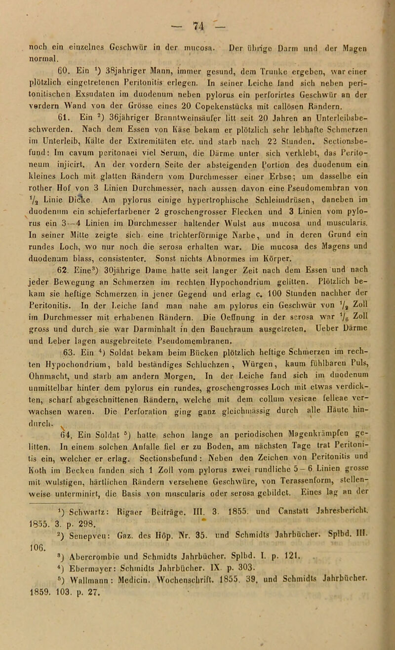 noch ein einzelnes Geschwür in der mucosa. Der übrige Darm und der Magen normal. 60. Ein ') 38jahriger Mann, immer gesund, dem Trünke ergeben, war einer plötzlich eingetretenen Peritonitis erlegen. In seiner Leiche land sich neben peri- tonitischen Exsudaten im duodenum neben pylorus ein perforirtes Geschwür an der vordem Wand von der Grösse eines 20 Copekenstücks mit callösen Rändern. 61. Ein * 2) 36jiihriger ßrannlweipsäufer litt seit 20 Jahren an Unterleihsbe- schwerden. Nach dem Essen von Käse bekam er plötzlich sehr lebhafte Schmerzen im Unterleib, Kälte der Extremitäten etc. und starb nach 22 Stunden. Sectionsbe- l'und: Im cavum peritonaei viel Serum, die Därme unter sich verklebt, das Perito- neum injicirt. An der vordem Seite der absteigenden Portion des duodenum ein kleines Loch mit glatten Rändern vom Durchmesser einer Erbse; um dasselbe ein rotlier Ilof von 3 Linien Durchmesser, nach aussen davon eine Pseudomembran von V, Linie Dielte Am pylorus einige hypertrophische Schleimdrüsen, daneben im duodenum ein schieferfarbener 2 groschengrosser Flecken und 3 Linien vom pylo- rus ein 3—4 Linien im Durchmesser haltender Wulst aus mucosa und muscularis. In seiner Milte zeigte sich eine trichterförmige Karbe, und in deren Grund ein rundes Loch, wo nur noch die serosa erhalten war. Die mucosa des Magens und duodenum blass, consistenter. Sonst nichts Abnormes im Körper. 62. Eine3 4) 30jährige Dame hatte seit langer Zeit nach dem Essen und nach jeder Bewegung an Schmerzen im rechten Hypochondrium gelitten. Plötzlich be- kam sie heftige Schmerzen in jener Gegend und erlag c. 100 Stunden nachher der Peritonitis. In der Leiche land man nahe am pylorus ein Geschwür von '/» Zoll im Durchmesser mit erhabenen Rändern. Die Oeffnung in der serosa war ‘/e Zoll gross und durch sie war Darminhalt in den Bauchraum ausgetreten. Ueber Därme und Leber lagen ausgebreitete Pseudomembranen. 63. Ein Soldat bekam beim Bücken plötzlich heftige Schmerzen im rech- ten Hypochondrium, bald beständiges Schluchzen, Würgen, kaum fühlbaren Puls, Ohnmacht, und starb am andern Morgen. In der Leiche fand sich im duodenum unmittelbar hinter dem pylorus ein rundes, groschengrosses Loch mit etwas verdick- ten, scharf abgeschnittenen Rändern, welche mit dein colluin vesicae felleae ver- wachsen waren. Die Perforation ging ganz glcichmässig durch alle Häute hin- durch. 64. Ein Soldat 5) hatte schon lange an periodischen Magenkrämpfen ge- litten. In einem solchen Anlalle fiel er zu Boden, am nächsten Tage trat Peritoni- tis ein, welcher er erlag. Sectionsbefund : Neben den Zeichen von Peritonitis und Koth im Becken fanden sich 1 Zoll vom pylorus zwei rundliche 5—6 Linien grosse mit wulstigen, härtlichen Rändern versehene Geschwüre, von Terassenform, stellen- weise unterminirt, die Basis von muscularis oder serosa gebildet. Eines lag an der *) Schwartz: Rigaer Beiträge. III. 3. 1855. und Canstatl Jahresbericht. 1855. 3. p. 298. 2) Senepveu: Gaz. des Hop. Nr. 35. und Schmidts Jahrbücher. Splbd. III. 106. 8) Abcrcrombie und Schmidts Jahrbücher. Splbd. I. p. 121. 4) Ebermayer: Schmidts Jahrbücher. IX. p. 303. 6) Wallmann : Medicin. Wochenschrift. 1855. 39. und Schmidts Jahrbücher. 1859. 103. p. 27.
