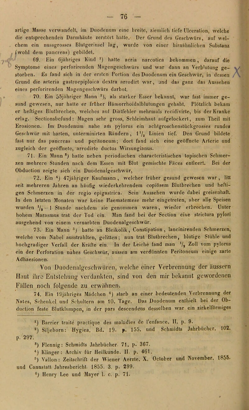 artige Masse verwandelt, im Duodenum eine breite, ziemlich tiefe Ulceralion, welche die entsprechenden Darmhäute zerstört hatte. Der Grund dos Geschwürs, auf wel- chem ein nussgrosses Blutgerinsel lag, wurde von einer hirnähnlichen Substanz fwohl dem pancreas) gebildet. 69. Ein Gjähriges Kind ') hatte acria narcotica bekommen, darauf die Symptome eines perforirenden Magengeschwürs und war dann an Verblutung ge- storben. Es fand sich in der ersten Portion des Duodenum ein Geschwür, in dessen Grund die arteria gastroepiploica dextra arrodirt war, und das ganz das Aussehen eines perforirenden Magengeschwürs darbot. 70. Ein 55jähriger Mann 2 *), als starker Esser bekannt, war fast immer ge- sund gewesen, nur hatte er früher Hämorrhoidalblutungen gehabt. Plötzlich bekam er heftiges Blutbrechen, welches auf Diatfehler mehrmals recidivirte, bis der Kranke erlag. Sectionsbcfund: Magen sehr gross, Schleimhaut aufgelockert, zum Theil mit Erosionen. Im Duodenum nahe arti pylorus ein achtgroschenstückgrosses rundes Geschwür mit harten, unterininirten Rändern, 1 '/2 Linien tief. Den Grund bildete fast nur das pancreas und pqritoneum; dort fand sich eine geöffnete Arterie und zugleich der geöffnete, arrodirtc ductus Wirsunginnus. 71. Ein Mann8) hatte neben periodischen characteristischen topischen Schmer- zen mehrere Stunden nach dem Essen mit Blut gemischte Fäces entleert. Bei der Obduction zeigte sich ein Duodenalgeschwür, 72. Ein 4) 47jähriger Kaufmann , welcher früher gesund gewesen war , litt seit mehreren Jahren an häufig wiederkehrendem copiösem Blutbrechen und hefti- gen Schmerzen in der regio epigastrica. Sein Aussehen wurde dabei greisenhaft. In den letzten Monaten war keine Haematemese mehr eingetreten, aber alle Speisen wurden */, — 1 Stunde nachdem sie genommen waren, wieder erbrochen. Unter hohem Marasmus trat der Tod ein. Man fand bei der Section eine strictura pylori ausgehend von einem vernarbten Duodenalgeschwür. 73. Ein Mann 5j hatte an Bleikolik, Constipation , lancinirenden Schmerzen, welche vom Nabel ausstrahlten, gelitten; nun trat Blutbrechen, blutige Stühle und hochgradiger Verfall der Kräfte ein. In der Leiche fand man l/t Zoll vom pylorus ein der Perforation nahes Geschwür, aussen am verdünnten Peritoneum einige zarte Adhaesionen. Von Duodenalgeschwüren, welche einer Verbrennung der äussern Haut ihre Entstehung verdankten, sind von den mir bekannt gewordenen Fällen noch folgende zu erwähnen. 74. Ein I9jähriges Mädchen 6) starb an einer bedeutenden Verbrennung der Nates, Schenkel und Schultern am 10. Tage. Das Duodenum enthielt bei der Ob- duction feste Blutklumpen, in der pars descendens desselben war ein zirkelförmiges *) Barrier traitd practique des tnalndies de l’enfance. II. p. 9. 2) Siljeborn: Hygiea. Bd. 19. p. 155. und Schmidts Jahrbücher. 102. p. 297. 8) Flennig: Schmidts Jahrbücher. 71. p. 367. 4) Klinger : Archiv für Heilkunde. II. p. 461. 6) Vallon : Zeitschrift der Wiener Aerzte. X. October und November. 1855. und Cannstatt Jahresbericht. 1855. 3. p. 299. 6) Henry Lee und Mayer 1. c. p. 71.